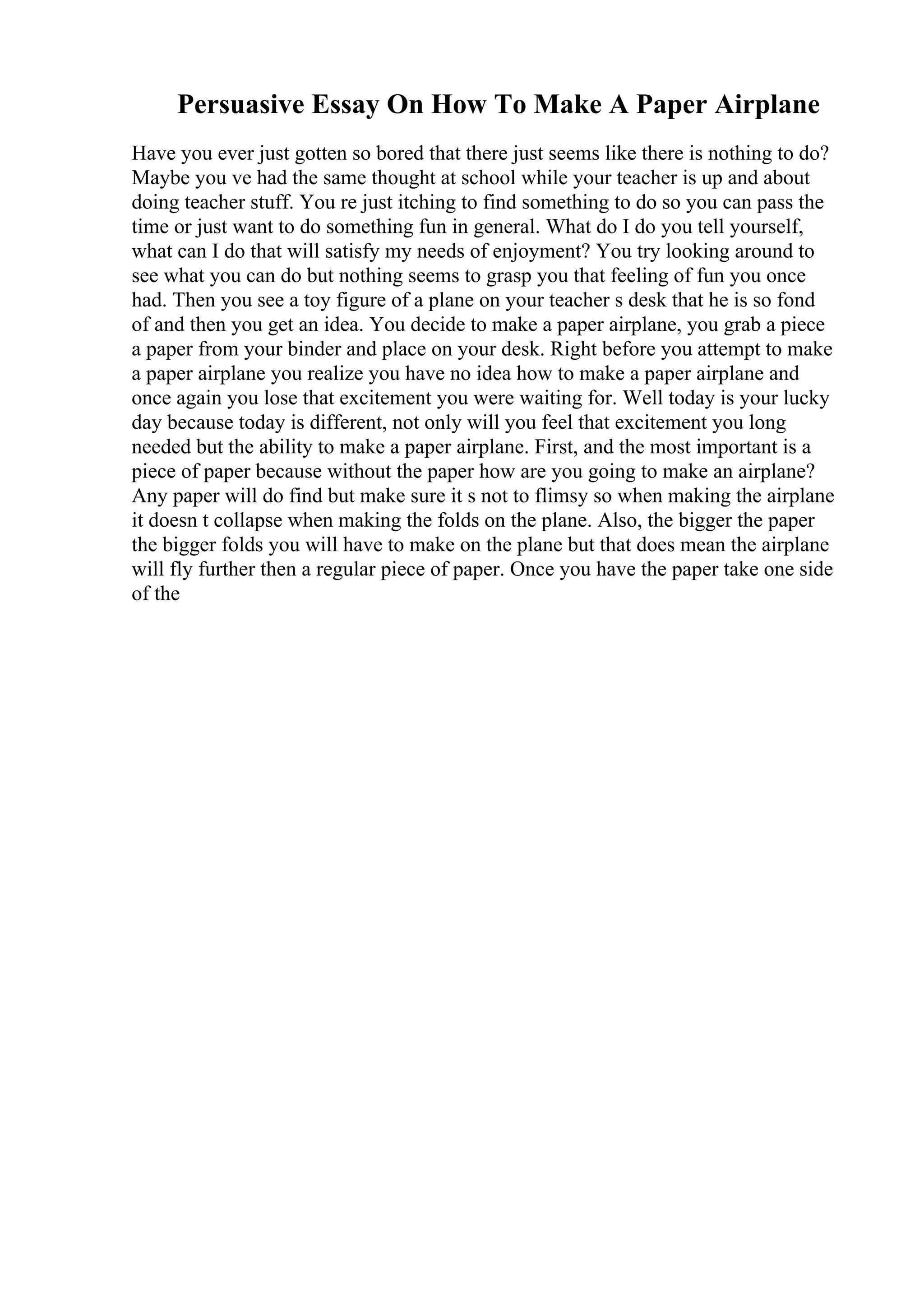 Persuasive Essay On How To Make A Paper Airplane
Have you ever just gotten so bored that there just seems like there is nothing to do?
Maybe you ve had the same thought at school while your teacher is up and about
doing teacher stuff. You re just itching to find something to do so you can pass the
time or just want to do something fun in general. What do I do you tell yourself,
what can I do that will satisfy my needs of enjoyment? You try looking around to
see what you can do but nothing seems to grasp you that feeling of fun you once
had. Then you see a toy figure of a plane on your teacher s desk that he is so fond
of and then you get an idea. You decide to make a paper airplane, you grab a piece
a paper from your binder and place on your desk. Right before you attempt to make
a paper airplane you realize you have no idea how to make a paper airplane and
once again you lose that excitement you were waiting for. Well today is your lucky
day because today is different, not only will you feel that excitement you long
needed but the ability to make a paper airplane. First, and the most important is a
piece of paper because without the paper how are you going to make an airplane?
Any paper will do find but make sure it s not to flimsy so when making the airplane
it doesn t collapse when making the folds on the plane. Also, the bigger the paper
the bigger folds you will have to make on the plane but that does mean the airplane
will fly further then a regular piece of paper. Once you have the paper take one side
of the
 