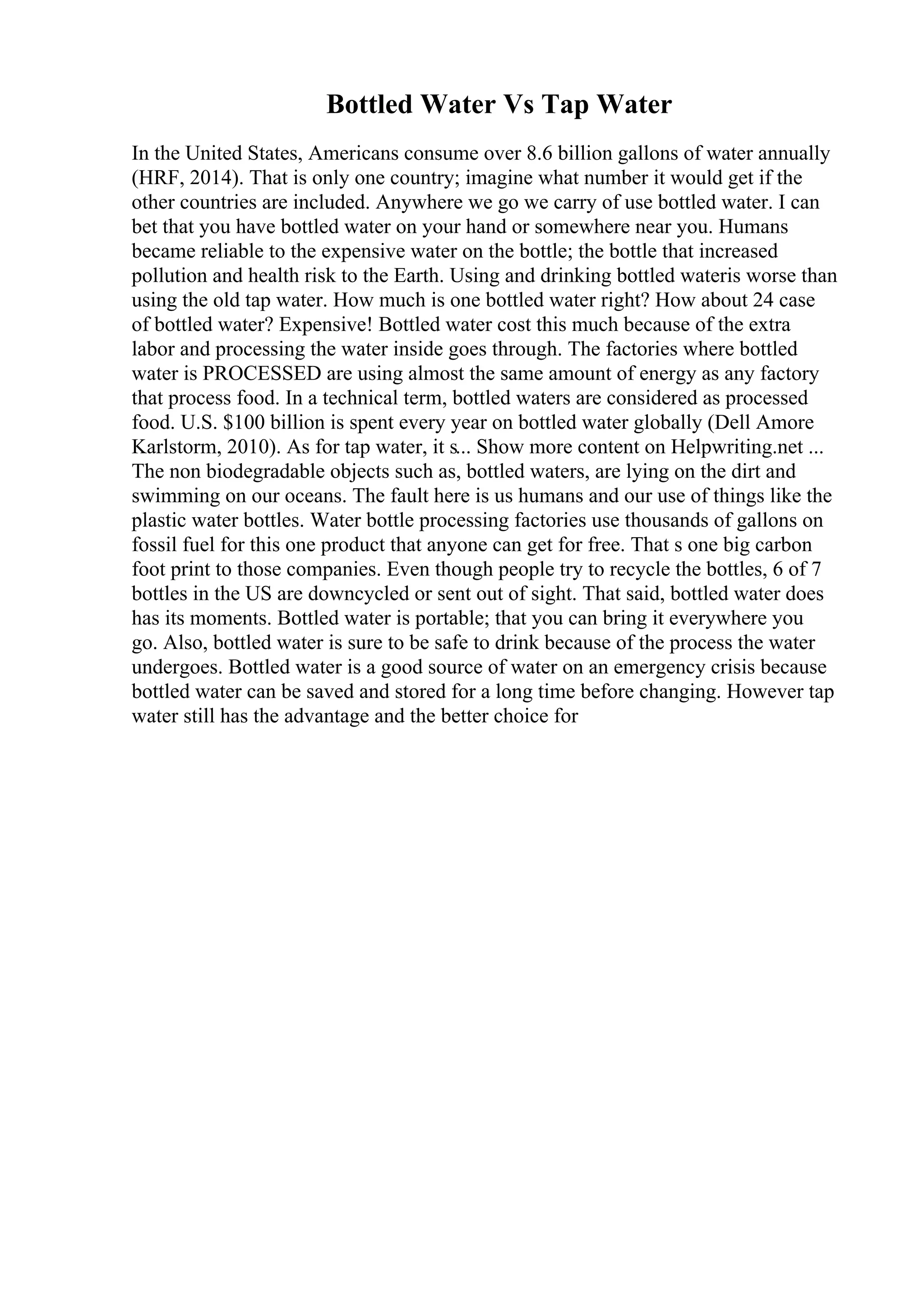 Bottled Water Vs Tap Water
In the United States, Americans consume over 8.6 billion gallons of water annually
(HRF, 2014). That is only one country; imagine what number it would get if the
other countries are included. Anywhere we go we carry of use bottled water. I can
bet that you have bottled water on your hand or somewhere near you. Humans
became reliable to the expensive water on the bottle; the bottle that increased
pollution and health risk to the Earth. Using and drinking bottled wateris worse than
using the old tap water. How much is one bottled water right? How about 24 case
of bottled water? Expensive! Bottled water cost this much because of the extra
labor and processing the water inside goes through. The factories where bottled
water is PROCESSED are using almost the same amount of energy as any factory
that process food. In a technical term, bottled waters are considered as processed
food. U.S. $100 billion is spent every year on bottled water globally (Dell Amore
Karlstorm, 2010). As for tap water, it s... Show more content on Helpwriting.net ...
The non biodegradable objects such as, bottled waters, are lying on the dirt and
swimming on our oceans. The fault here is us humans and our use of things like the
plastic water bottles. Water bottle processing factories use thousands of gallons on
fossil fuel for this one product that anyone can get for free. That s one big carbon
foot print to those companies. Even though people try to recycle the bottles, 6 of 7
bottles in the US are downcycled or sent out of sight. That said, bottled water does
has its moments. Bottled water is portable; that you can bring it everywhere you
go. Also, bottled water is sure to be safe to drink because of the process the water
undergoes. Bottled water is a good source of water on an emergency crisis because
bottled water can be saved and stored for a long time before changing. However tap
water still has the advantage and the better choice for
 