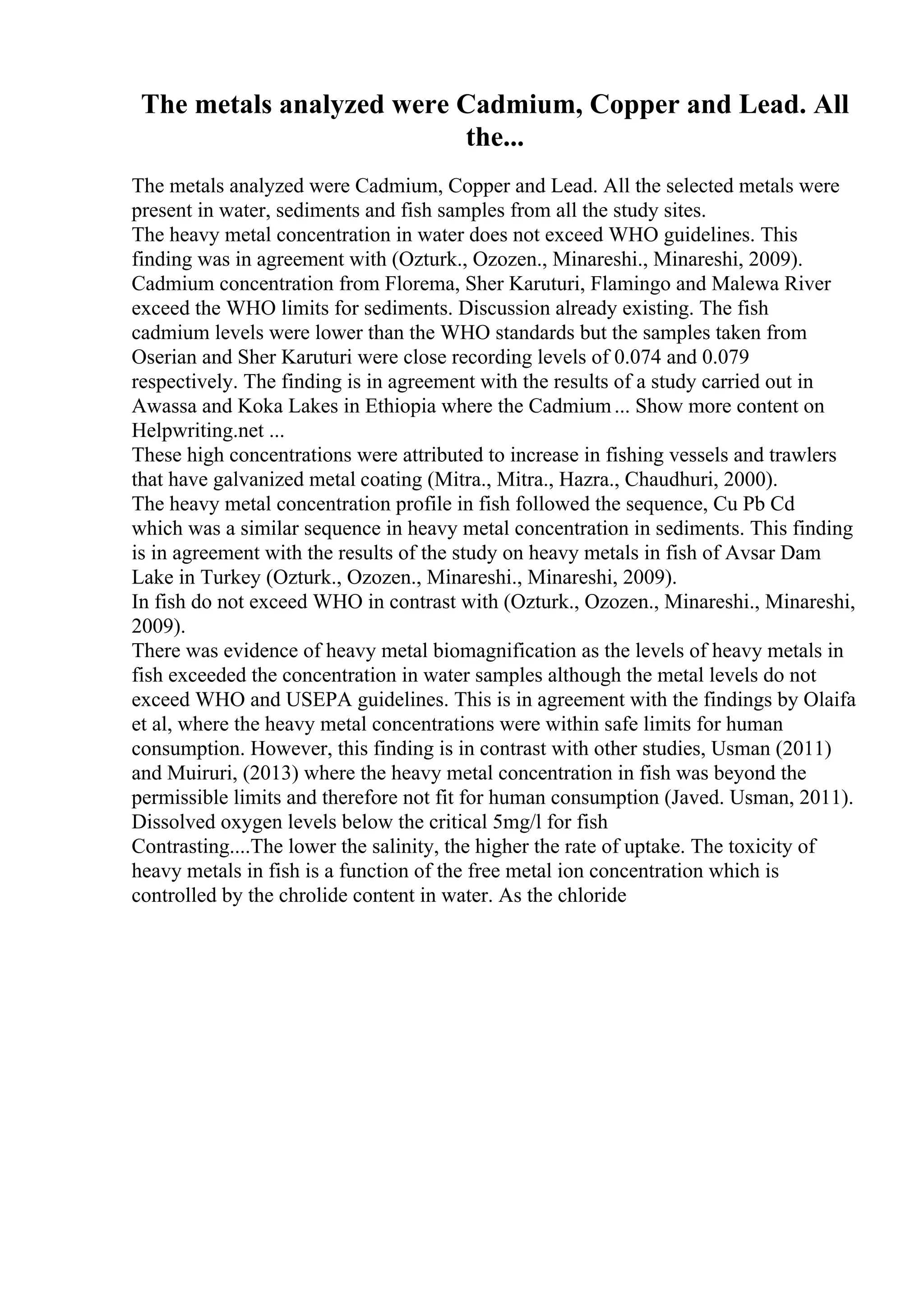 The metals analyzed were Cadmium, Copper and Lead. All
the...
The metals analyzed were Cadmium, Copper and Lead. All the selected metals were
present in water, sediments and fish samples from all the study sites.
The heavy metal concentration in water does not exceed WHO guidelines. This
finding was in agreement with (Ozturk., Ozozen., Minareshi., Minareshi, 2009).
Cadmium concentration from Florema, Sher Karuturi, Flamingo and Malewa River
exceed the WHO limits for sediments. Discussion already existing. The fish
cadmium levels were lower than the WHO standards but the samples taken from
Oserian and Sher Karuturi were close recording levels of 0.074 and 0.079
respectively. The finding is in agreement with the results of a study carried out in
Awassa and Koka Lakes in Ethiopia where the Cadmium... Show more content on
Helpwriting.net ...
These high concentrations were attributed to increase in fishing vessels and trawlers
that have galvanized metal coating (Mitra., Mitra., Hazra., Chaudhuri, 2000).
The heavy metal concentration profile in fish followed the sequence, Cu Pb Cd
which was a similar sequence in heavy metal concentration in sediments. This finding
is in agreement with the results of the study on heavy metals in fish of Avsar Dam
Lake in Turkey (Ozturk., Ozozen., Minareshi., Minareshi, 2009).
In fish do not exceed WHO in contrast with (Ozturk., Ozozen., Minareshi., Minareshi,
2009).
There was evidence of heavy metal biomagnification as the levels of heavy metals in
fish exceeded the concentration in water samples although the metal levels do not
exceed WHO and USEPA guidelines. This is in agreement with the findings by Olaifa
et al, where the heavy metal concentrations were within safe limits for human
consumption. However, this finding is in contrast with other studies, Usman (2011)
and Muiruri, (2013) where the heavy metal concentration in fish was beyond the
permissible limits and therefore not fit for human consumption (Javed. Usman, 2011).
Dissolved oxygen levels below the critical 5mg/l for fish
Contrasting....The lower the salinity, the higher the rate of uptake. The toxicity of
heavy metals in fish is a function of the free metal ion concentration which is
controlled by the chrolide content in water. As the chloride
 