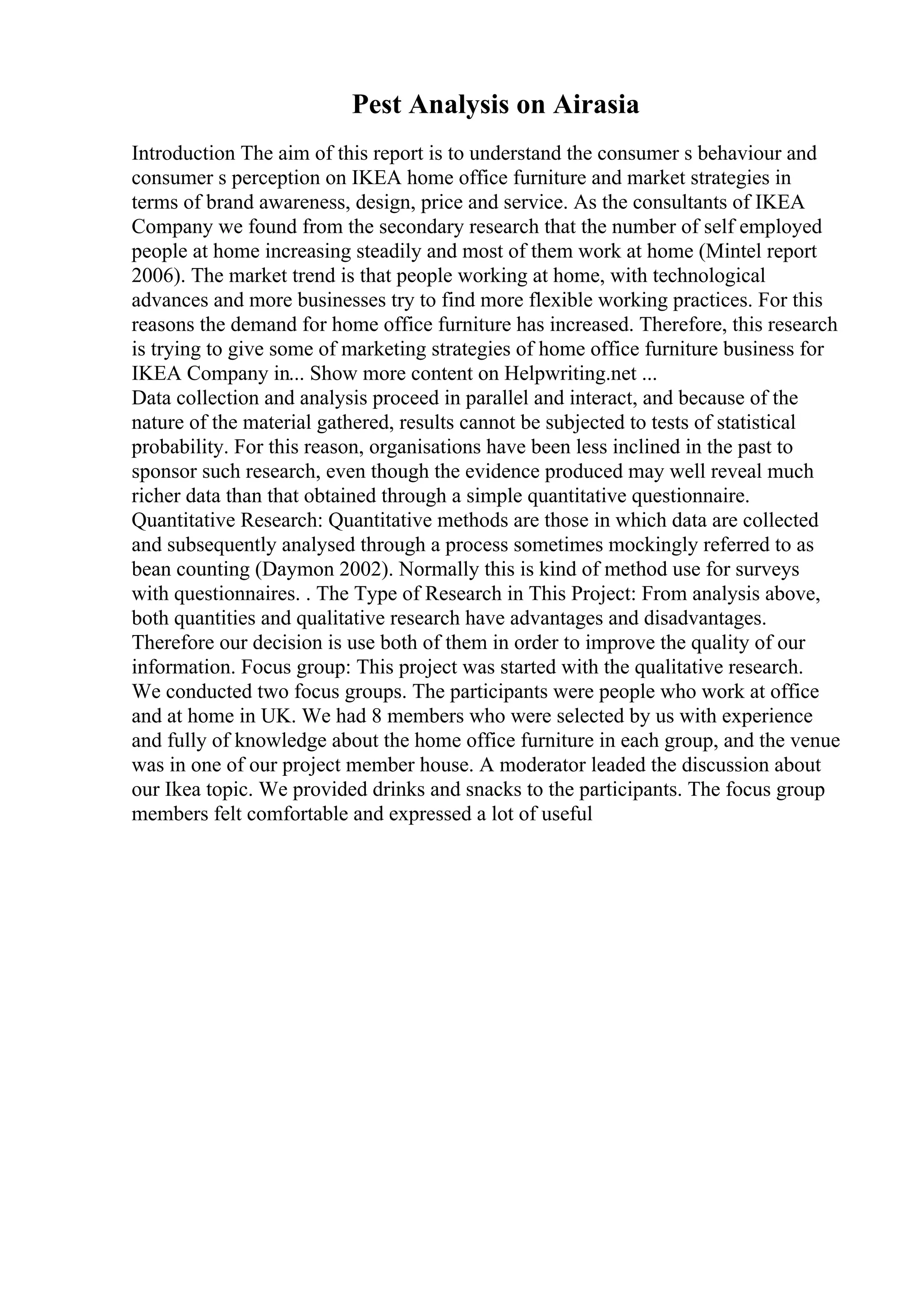 Pest Analysis on Airasia
Introduction The aim of this report is to understand the consumer s behaviour and
consumer s perception on IKEA home office furniture and market strategies in
terms of brand awareness, design, price and service. As the consultants of IKEA
Company we found from the secondary research that the number of self employed
people at home increasing steadily and most of them work at home (Mintel report
2006). The market trend is that people working at home, with technological
advances and more businesses try to find more flexible working practices. For this
reasons the demand for home office furniture has increased. Therefore, this research
is trying to give some of marketing strategies of home office furniture business for
IKEA Company in... Show more content on Helpwriting.net ...
Data collection and analysis proceed in parallel and interact, and because of the
nature of the material gathered, results cannot be subjected to tests of statistical
probability. For this reason, organisations have been less inclined in the past to
sponsor such research, even though the evidence produced may well reveal much
richer data than that obtained through a simple quantitative questionnaire.
Quantitative Research: Quantitative methods are those in which data are collected
and subsequently analysed through a process sometimes mockingly referred to as
bean counting (Daymon 2002). Normally this is kind of method use for surveys
with questionnaires. . The Type of Research in This Project: From analysis above,
both quantities and qualitative research have advantages and disadvantages.
Therefore our decision is use both of them in order to improve the quality of our
information. Focus group: This project was started with the qualitative research.
We conducted two focus groups. The participants were people who work at office
and at home in UK. We had 8 members who were selected by us with experience
and fully of knowledge about the home office furniture in each group, and the venue
was in one of our project member house. A moderator leaded the discussion about
our Ikea topic. We provided drinks and snacks to the participants. The focus group
members felt comfortable and expressed a lot of useful
 