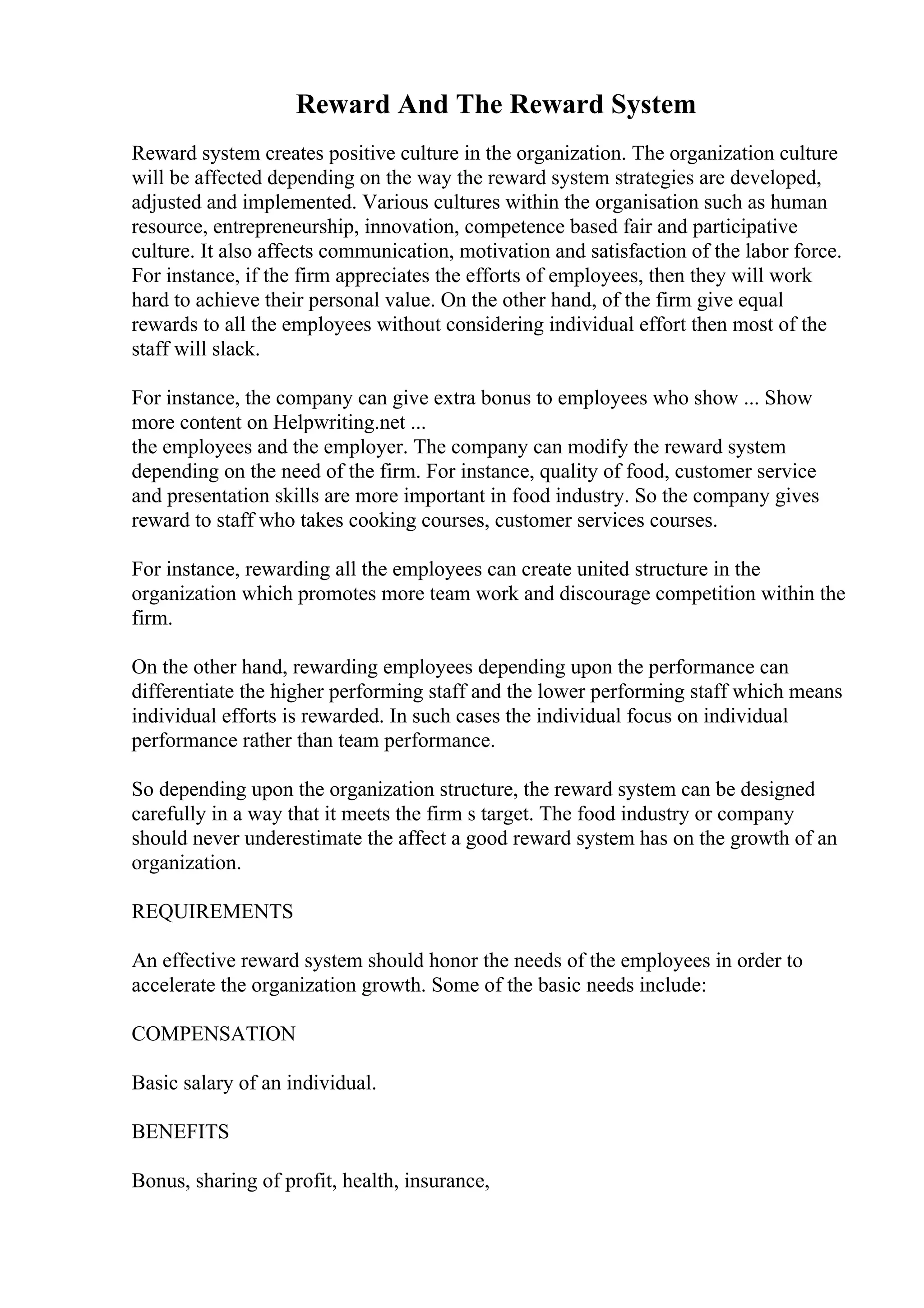 Reward And The Reward System
Reward system creates positive culture in the organization. The organization culture
will be affected depending on the way the reward system strategies are developed,
adjusted and implemented. Various cultures within the organisation such as human
resource, entrepreneurship, innovation, competence based fair and participative
culture. It also affects communication, motivation and satisfaction of the labor force.
For instance, if the firm appreciates the efforts of employees, then they will work
hard to achieve their personal value. On the other hand, of the firm give equal
rewards to all the employees without considering individual effort then most of the
staff will slack.
For instance, the company can give extra bonus to employees who show ... Show
more content on Helpwriting.net ...
the employees and the employer. The company can modify the reward system
depending on the need of the firm. For instance, quality of food, customer service
and presentation skills are more important in food industry. So the company gives
reward to staff who takes cooking courses, customer services courses.
For instance, rewarding all the employees can create united structure in the
organization which promotes more team work and discourage competition within the
firm.
On the other hand, rewarding employees depending upon the performance can
differentiate the higher performing staff and the lower performing staff which means
individual efforts is rewarded. In such cases the individual focus on individual
performance rather than team performance.
So depending upon the organization structure, the reward system can be designed
carefully in a way that it meets the firm s target. The food industry or company
should never underestimate the affect a good reward system has on the growth of an
organization.
REQUIREMENTS
An effective reward system should honor the needs of the employees in order to
accelerate the organization growth. Some of the basic needs include:
COMPENSATION
Basic salary of an individual.
BENEFITS
Bonus, sharing of profit, health, insurance,
 