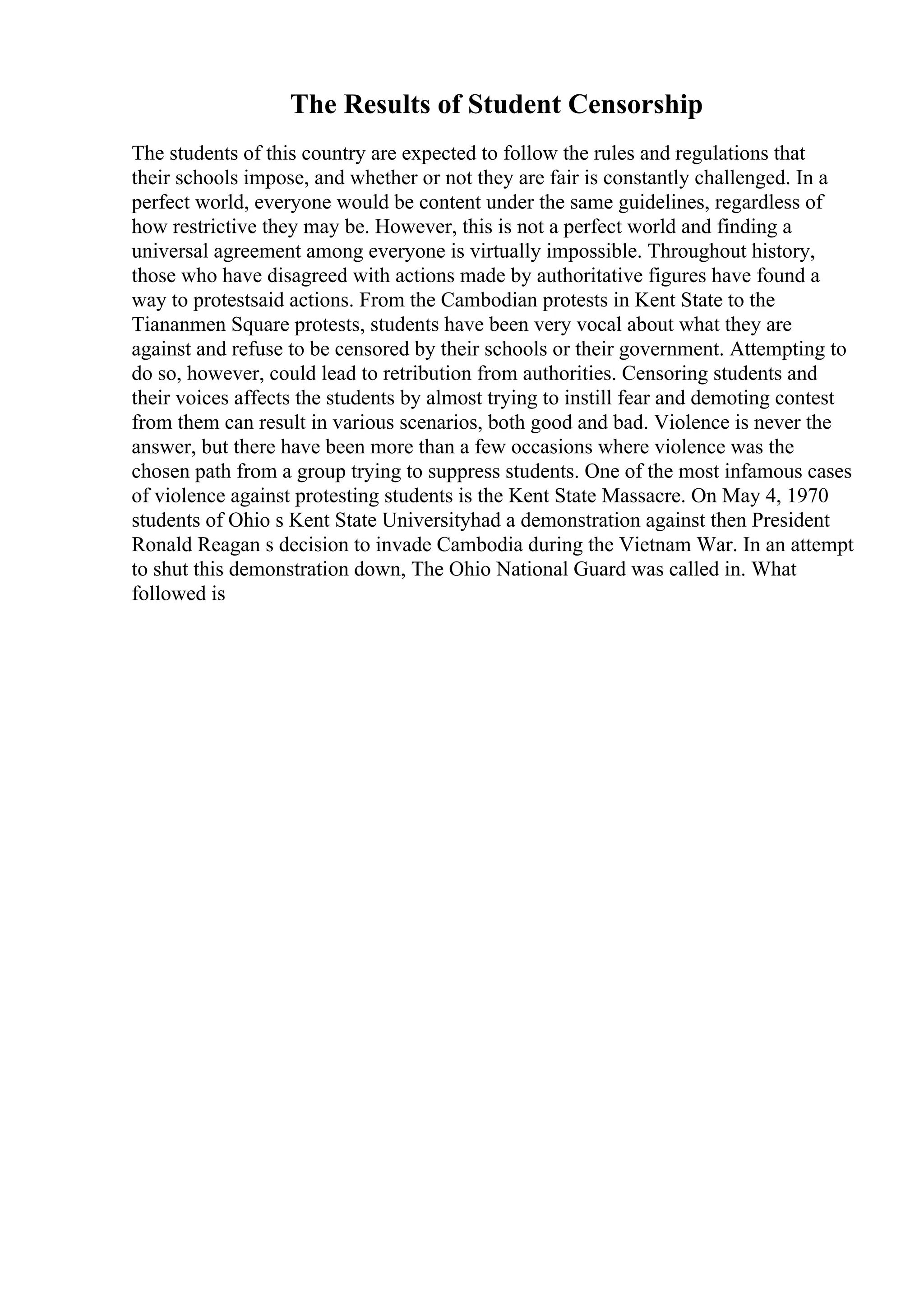 The Results of Student Censorship
The students of this country are expected to follow the rules and regulations that
their schools impose, and whether or not they are fair is constantly challenged. In a
perfect world, everyone would be content under the same guidelines, regardless of
how restrictive they may be. However, this is not a perfect world and finding a
universal agreement among everyone is virtually impossible. Throughout history,
those who have disagreed with actions made by authoritative figures have found a
way to protestsaid actions. From the Cambodian protests in Kent State to the
Tiananmen Square protests, students have been very vocal about what they are
against and refuse to be censored by their schools or their government. Attempting to
do so, however, could lead to retribution from authorities. Censoring students and
their voices affects the students by almost trying to instill fear and demoting contest
from them can result in various scenarios, both good and bad. Violence is never the
answer, but there have been more than a few occasions where violence was the
chosen path from a group trying to suppress students. One of the most infamous cases
of violence against protesting students is the Kent State Massacre. On May 4, 1970
students of Ohio s Kent State Universityhad a demonstration against then President
Ronald Reagan s decision to invade Cambodia during the Vietnam War. In an attempt
to shut this demonstration down, The Ohio National Guard was called in. What
followed is
 