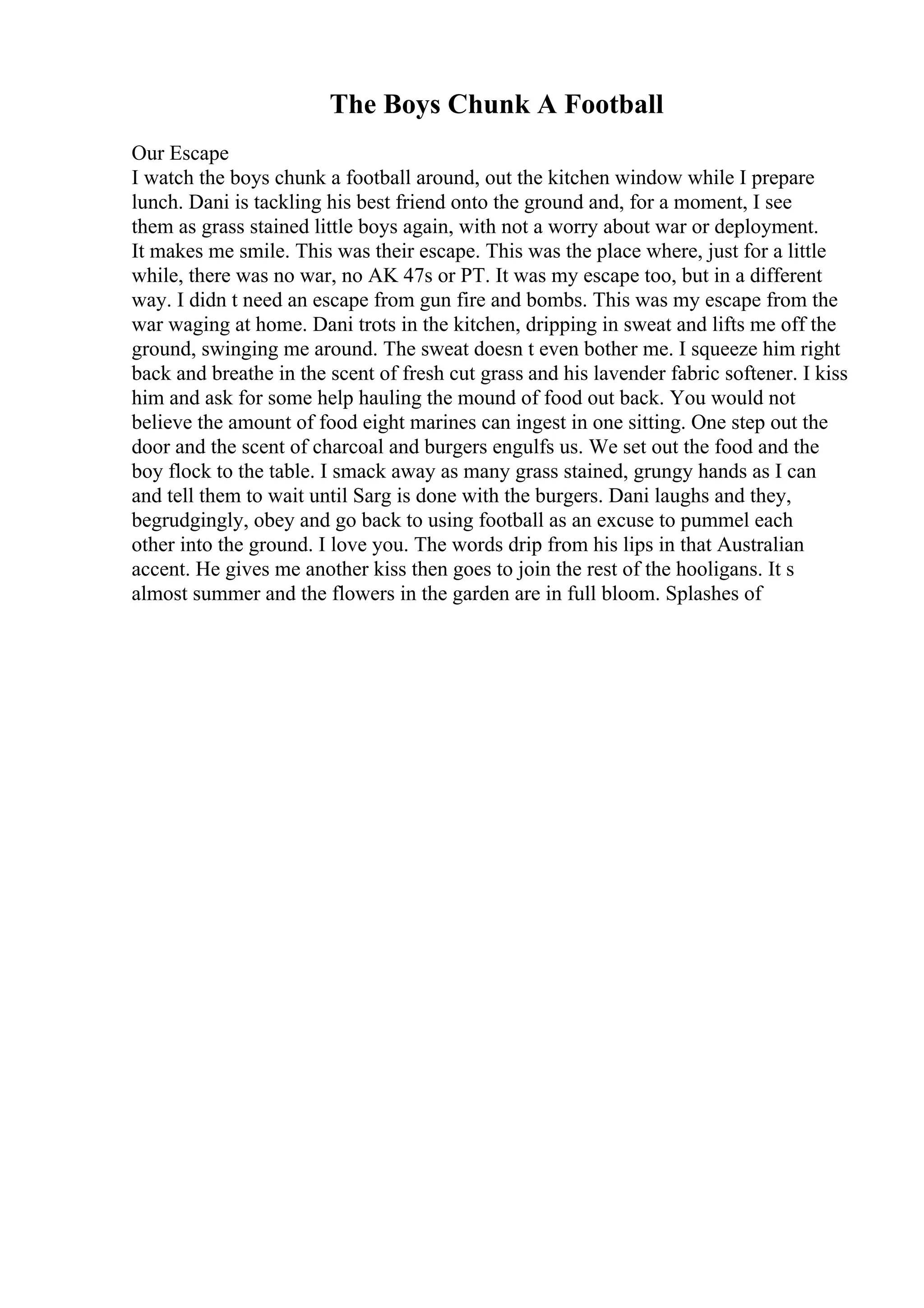 The Boys Chunk A Football
Our Escape
I watch the boys chunk a football around, out the kitchen window while I prepare
lunch. Dani is tackling his best friend onto the ground and, for a moment, I see
them as grass stained little boys again, with not a worry about war or deployment.
It makes me smile. This was their escape. This was the place where, just for a little
while, there was no war, no AK 47s or PT. It was my escape too, but in a different
way. I didn t need an escape from gun fire and bombs. This was my escape from the
war waging at home. Dani trots in the kitchen, dripping in sweat and lifts me off the
ground, swinging me around. The sweat doesn t even bother me. I squeeze him right
back and breathe in the scent of fresh cut grass and his lavender fabric softener. I kiss
him and ask for some help hauling the mound of food out back. You would not
believe the amount of food eight marines can ingest in one sitting. One step out the
door and the scent of charcoal and burgers engulfs us. We set out the food and the
boy flock to the table. I smack away as many grass stained, grungy hands as I can
and tell them to wait until Sarg is done with the burgers. Dani laughs and they,
begrudgingly, obey and go back to using football as an excuse to pummel each
other into the ground. I love you. The words drip from his lips in that Australian
accent. He gives me another kiss then goes to join the rest of the hooligans. It s
almost summer and the flowers in the garden are in full bloom. Splashes of
 
