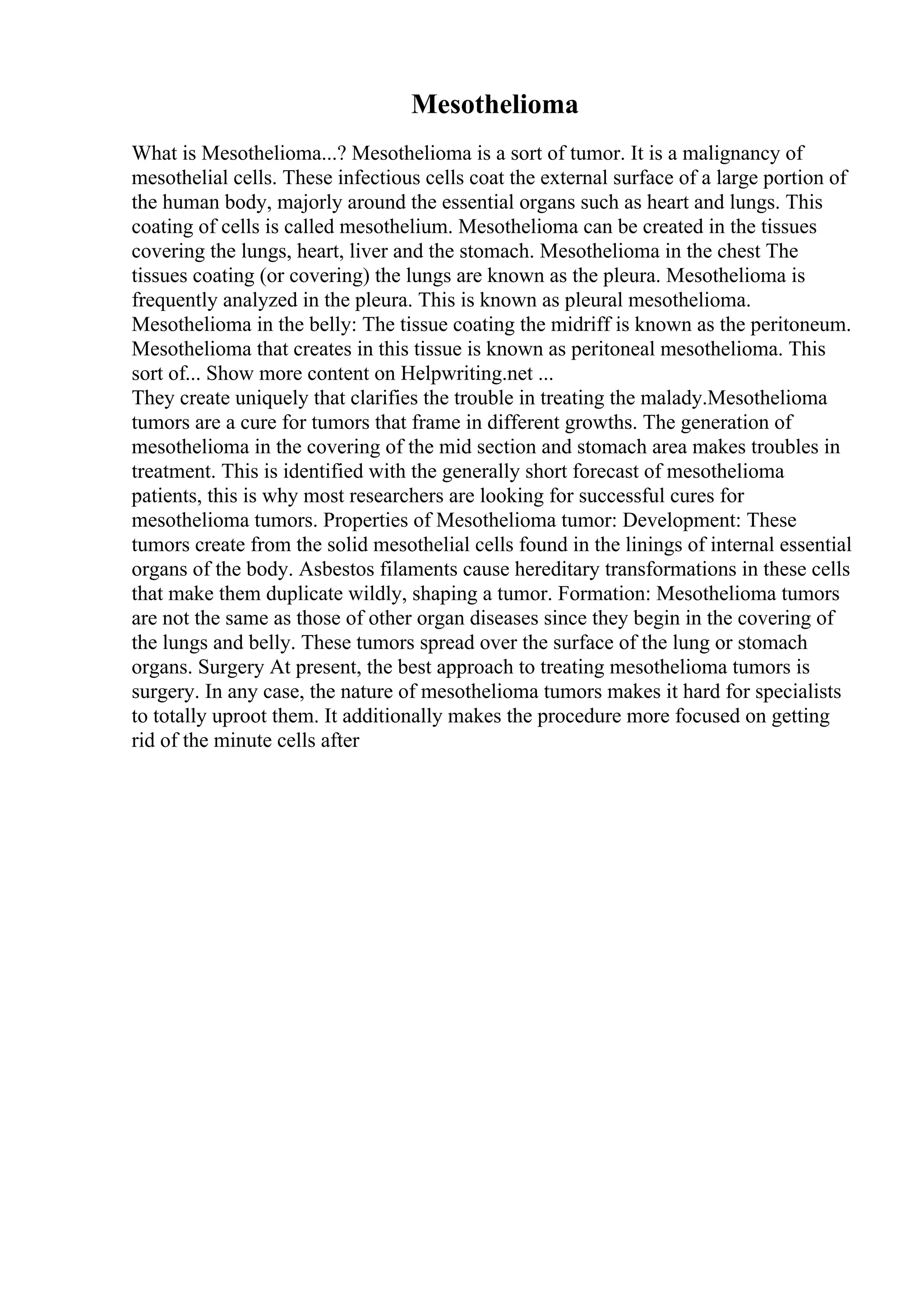 Mesothelioma
What is Mesothelioma...? Mesothelioma is a sort of tumor. It is a malignancy of
mesothelial cells. These infectious cells coat the external surface of a large portion of
the human body, majorly around the essential organs such as heart and lungs. This
coating of cells is called mesothelium. Mesothelioma can be created in the tissues
covering the lungs, heart, liver and the stomach. Mesothelioma in the chest The
tissues coating (or covering) the lungs are known as the pleura. Mesothelioma is
frequently analyzed in the pleura. This is known as pleural mesothelioma.
Mesothelioma in the belly: The tissue coating the midriff is known as the peritoneum.
Mesothelioma that creates in this tissue is known as peritoneal mesothelioma. This
sort of... Show more content on Helpwriting.net ...
They create uniquely that clarifies the trouble in treating the malady.Mesothelioma
tumors are a cure for tumors that frame in different growths. The generation of
mesothelioma in the covering of the mid section and stomach area makes troubles in
treatment. This is identified with the generally short forecast of mesothelioma
patients, this is why most researchers are looking for successful cures for
mesothelioma tumors. Properties of Mesothelioma tumor: Development: These
tumors create from the solid mesothelial cells found in the linings of internal essential
organs of the body. Asbestos filaments cause hereditary transformations in these cells
that make them duplicate wildly, shaping a tumor. Formation: Mesothelioma tumors
are not the same as those of other organ diseases since they begin in the covering of
the lungs and belly. These tumors spread over the surface of the lung or stomach
organs. Surgery At present, the best approach to treating mesothelioma tumors is
surgery. In any case, the nature of mesothelioma tumors makes it hard for specialists
to totally uproot them. It additionally makes the procedure more focused on getting
rid of the minute cells after
 