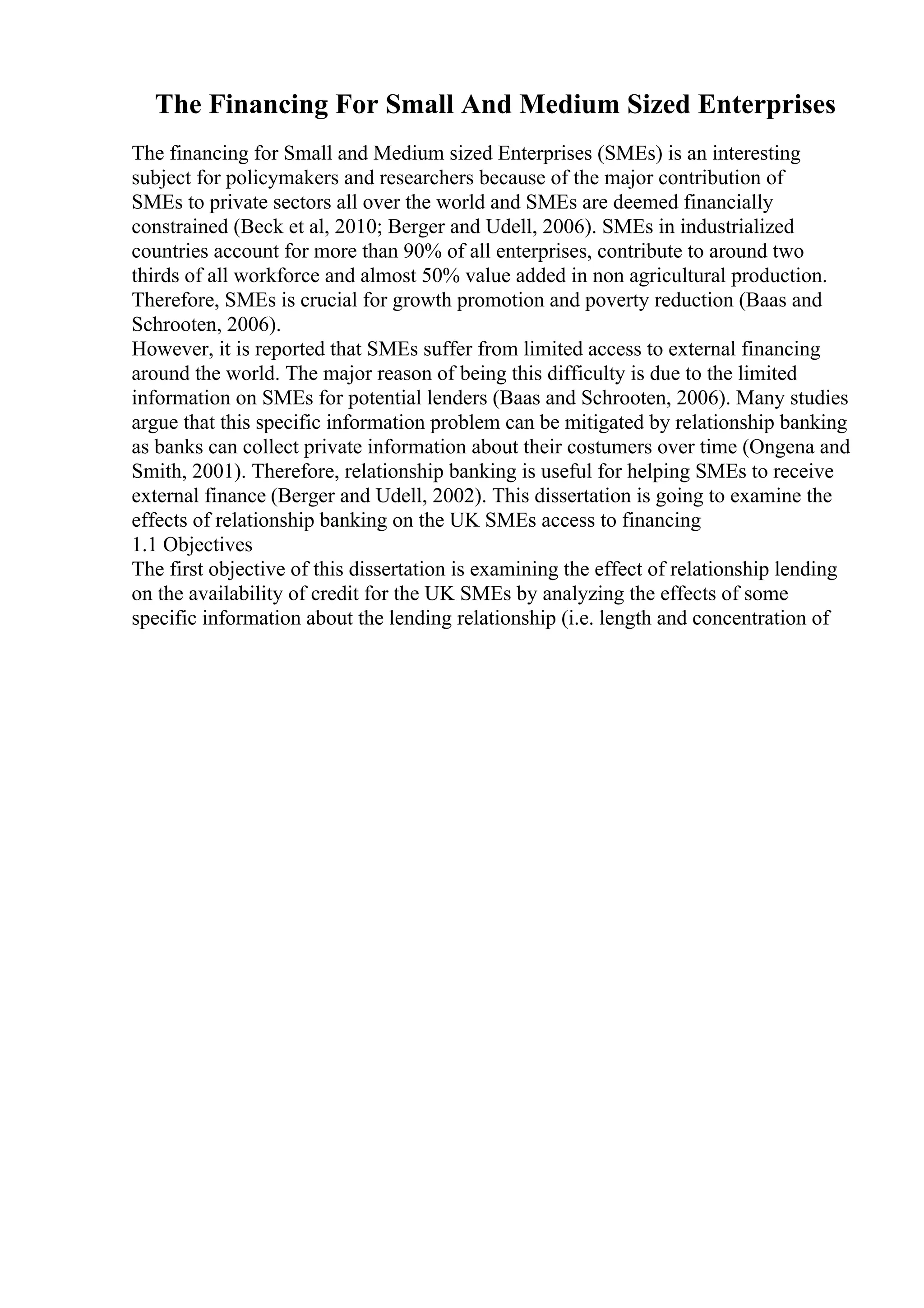 The Financing For Small And Medium Sized Enterprises
The financing for Small and Medium sized Enterprises (SMEs) is an interesting
subject for policymakers and researchers because of the major contribution of
SMEs to private sectors all over the world and SMEs are deemed financially
constrained (Beck et al, 2010; Berger and Udell, 2006). SMEs in industrialized
countries account for more than 90% of all enterprises, contribute to around two
thirds of all workforce and almost 50% value added in non agricultural production.
Therefore, SMEs is crucial for growth promotion and poverty reduction (Baas and
Schrooten, 2006).
However, it is reported that SMEs suffer from limited access to external financing
around the world. The major reason of being this difficulty is due to the limited
information on SMEs for potential lenders (Baas and Schrooten, 2006). Many studies
argue that this specific information problem can be mitigated by relationship banking
as banks can collect private information about their costumers over time (Ongena and
Smith, 2001). Therefore, relationship banking is useful for helping SMEs to receive
external finance (Berger and Udell, 2002). This dissertation is going to examine the
effects of relationship banking on the UK SMEs access to financing
1.1 Objectives
The first objective of this dissertation is examining the effect of relationship lending
on the availability of credit for the UK SMEs by analyzing the effects of some
specific information about the lending relationship (i.e. length and concentration of
 