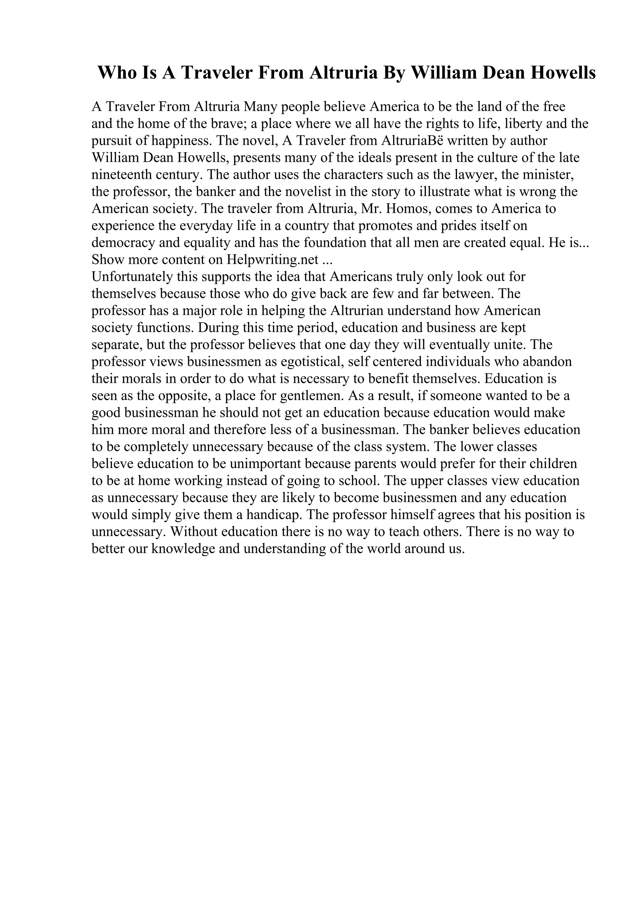 Who Is A Traveler From Altruria By William Dean Howells
A Traveler From Altruria Many people believe America to be the land of the free
and the home of the brave; a place where we all have the rights to life, liberty and the
pursuit of happiness. The novel, A Traveler from AltruriaВё written by author
William Dean Howells, presents many of the ideals present in the culture of the late
nineteenth century. The author uses the characters such as the lawyer, the minister,
the professor, the banker and the novelist in the story to illustrate what is wrong the
American society. The traveler from Altruria, Mr. Homos, comes to America to
experience the everyday life in a country that promotes and prides itself on
democracy and equality and has the foundation that all men are created equal. He is...
Show more content on Helpwriting.net ...
Unfortunately this supports the idea that Americans truly only look out for
themselves because those who do give back are few and far between. The
professor has a major role in helping the Altrurian understand how American
society functions. During this time period, education and business are kept
separate, but the professor believes that one day they will eventually unite. The
professor views businessmen as egotistical, self centered individuals who abandon
their morals in order to do what is necessary to benefit themselves. Education is
seen as the opposite, a place for gentlemen. As a result, if someone wanted to be a
good businessman he should not get an education because education would make
him more moral and therefore less of a businessman. The banker believes education
to be completely unnecessary because of the class system. The lower classes
believe education to be unimportant because parents would prefer for their children
to be at home working instead of going to school. The upper classes view education
as unnecessary because they are likely to become businessmen and any education
would simply give them a handicap. The professor himself agrees that his position is
unnecessary. Without education there is no way to teach others. There is no way to
better our knowledge and understanding of the world around us.
 