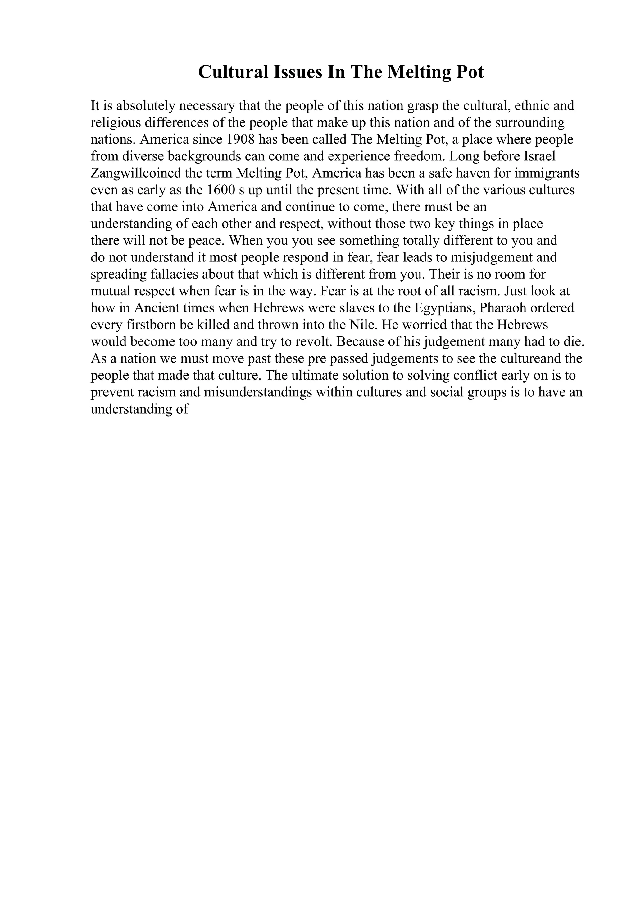 Cultural Issues In The Melting Pot
It is absolutely necessary that the people of this nation grasp the cultural, ethnic and
religious differences of the people that make up this nation and of the surrounding
nations. America since 1908 has been called The Melting Pot, a place where people
from diverse backgrounds can come and experience freedom. Long before Israel
Zangwillcoined the term Melting Pot, America has been a safe haven for immigrants
even as early as the 1600 s up until the present time. With all of the various cultures
that have come into America and continue to come, there must be an
understanding of each other and respect, without those two key things in place
there will not be peace. When you you see something totally different to you and
do not understand it most people respond in fear, fear leads to misjudgement and
spreading fallacies about that which is different from you. Their is no room for
mutual respect when fear is in the way. Fear is at the root of all racism. Just look at
how in Ancient times when Hebrews were slaves to the Egyptians, Pharaoh ordered
every firstborn be killed and thrown into the Nile. He worried that the Hebrews
would become too many and try to revolt. Because of his judgement many had to die.
As a nation we must move past these pre passed judgements to see the cultureand the
people that made that culture. The ultimate solution to solving conflict early on is to
prevent racism and misunderstandings within cultures and social groups is to have an
understanding of
 