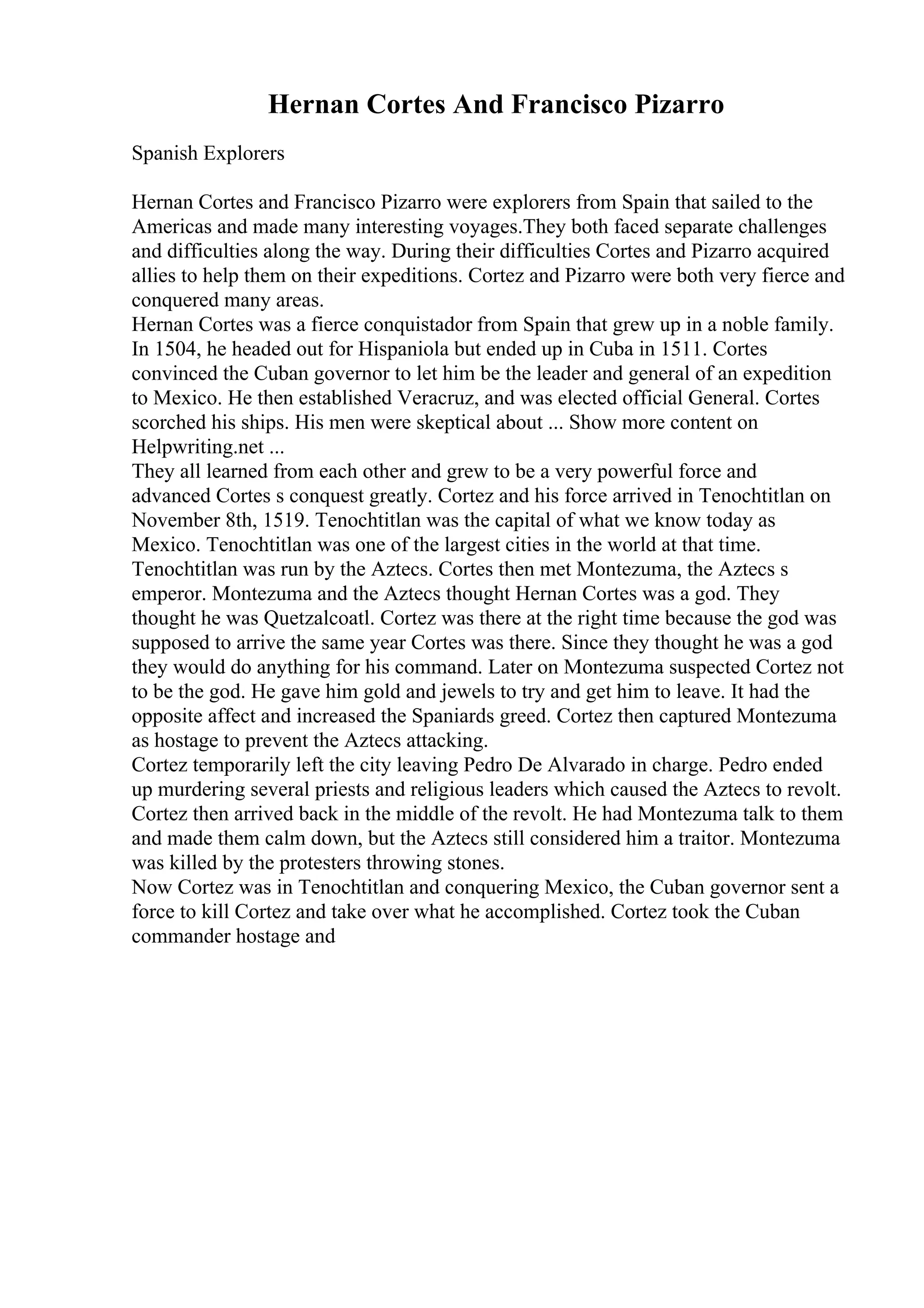 Hernan Cortes And Francisco Pizarro
Spanish Explorers
Hernan Cortes and Francisco Pizarro were explorers from Spain that sailed to the
Americas and made many interesting voyages.They both faced separate challenges
and difficulties along the way. During their difficulties Cortes and Pizarro acquired
allies to help them on their expeditions. Cortez and Pizarro were both very fierce and
conquered many areas.
Hernan Cortes was a fierce conquistador from Spain that grew up in a noble family.
In 1504, he headed out for Hispaniola but ended up in Cuba in 1511. Cortes
convinced the Cuban governor to let him be the leader and general of an expedition
to Mexico. He then established Veracruz, and was elected official General. Cortes
scorched his ships. His men were skeptical about ... Show more content on
Helpwriting.net ...
They all learned from each other and grew to be a very powerful force and
advanced Cortes s conquest greatly. Cortez and his force arrived in Tenochtitlan on
November 8th, 1519. Tenochtitlan was the capital of what we know today as
Mexico. Tenochtitlan was one of the largest cities in the world at that time.
Tenochtitlan was run by the Aztecs. Cortes then met Montezuma, the Aztecs s
emperor. Montezuma and the Aztecs thought Hernan Cortes was a god. They
thought he was Quetzalcoatl. Cortez was there at the right time because the god was
supposed to arrive the same year Cortes was there. Since they thought he was a god
they would do anything for his command. Later on Montezuma suspected Cortez not
to be the god. He gave him gold and jewels to try and get him to leave. It had the
opposite affect and increased the Spaniards greed. Cortez then captured Montezuma
as hostage to prevent the Aztecs attacking.
Cortez temporarily left the city leaving Pedro De Alvarado in charge. Pedro ended
up murdering several priests and religious leaders which caused the Aztecs to revolt.
Cortez then arrived back in the middle of the revolt. He had Montezuma talk to them
and made them calm down, but the Aztecs still considered him a traitor. Montezuma
was killed by the protesters throwing stones.
Now Cortez was in Tenochtitlan and conquering Mexico, the Cuban governor sent a
force to kill Cortez and take over what he accomplished. Cortez took the Cuban
commander hostage and
 