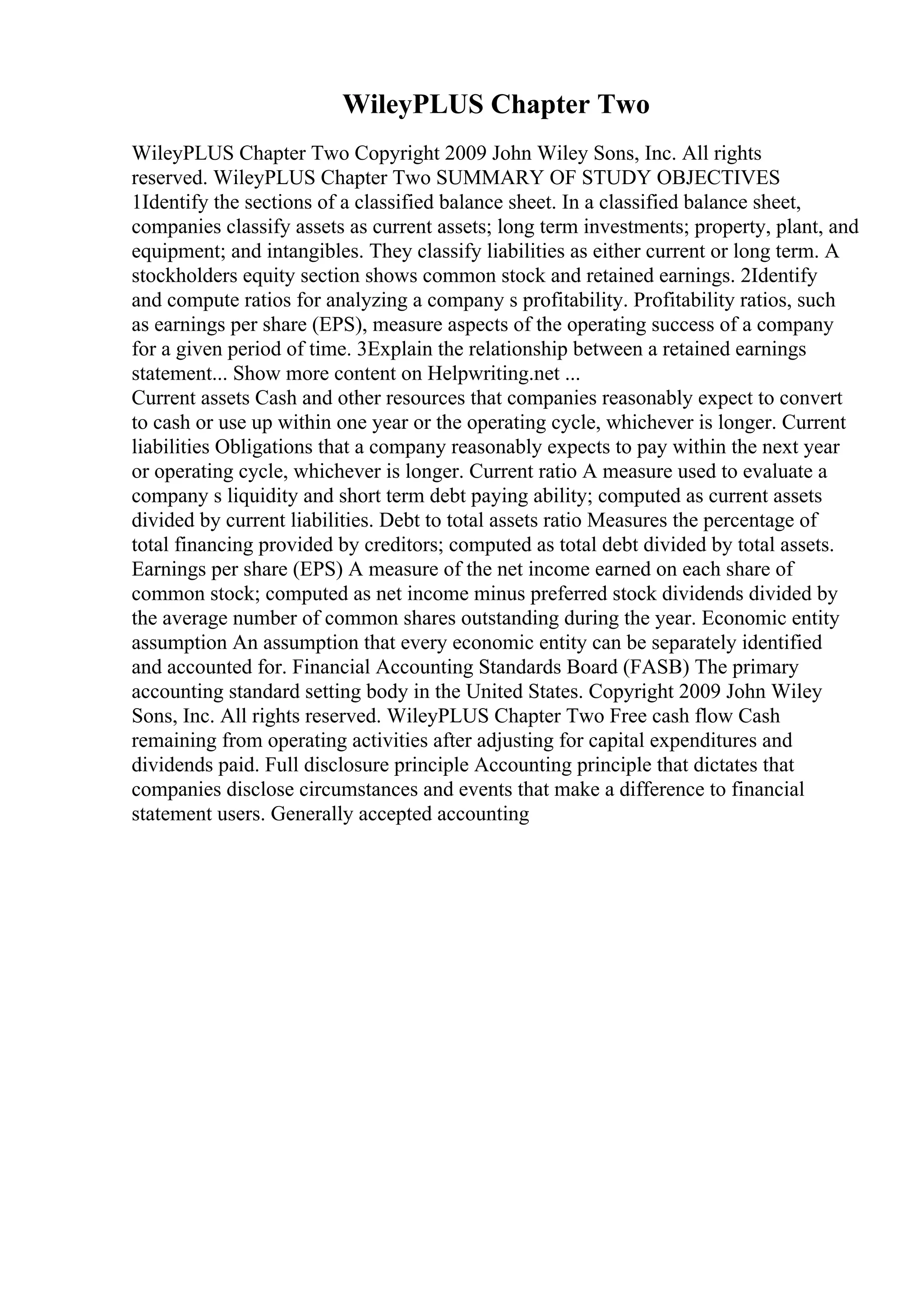 WileyPLUS Chapter Two
WileyPLUS Chapter Two Copyright 2009 John Wiley Sons, Inc. All rights
reserved. WileyPLUS Chapter Two SUMMARY OF STUDY OBJECTIVES
1Identify the sections of a classified balance sheet. In a classified balance sheet,
companies classify assets as current assets; long term investments; property, plant, and
equipment; and intangibles. They classify liabilities as either current or long term. A
stockholders equity section shows common stock and retained earnings. 2Identify
and compute ratios for analyzing a company s profitability. Profitability ratios, such
as earnings per share (EPS), measure aspects of the operating success of a company
for a given period of time. 3Explain the relationship between a retained earnings
statement... Show more content on Helpwriting.net ...
Current assets Cash and other resources that companies reasonably expect to convert
to cash or use up within one year or the operating cycle, whichever is longer. Current
liabilities Obligations that a company reasonably expects to pay within the next year
or operating cycle, whichever is longer. Current ratio A measure used to evaluate a
company s liquidity and short term debt paying ability; computed as current assets
divided by current liabilities. Debt to total assets ratio Measures the percentage of
total financing provided by creditors; computed as total debt divided by total assets.
Earnings per share (EPS) A measure of the net income earned on each share of
common stock; computed as net income minus preferred stock dividends divided by
the average number of common shares outstanding during the year. Economic entity
assumption An assumption that every economic entity can be separately identified
and accounted for. Financial Accounting Standards Board (FASB) The primary
accounting standard setting body in the United States. Copyright 2009 John Wiley
Sons, Inc. All rights reserved. WileyPLUS Chapter Two Free cash flow Cash
remaining from operating activities after adjusting for capital expenditures and
dividends paid. Full disclosure principle Accounting principle that dictates that
companies disclose circumstances and events that make a difference to financial
statement users. Generally accepted accounting
 