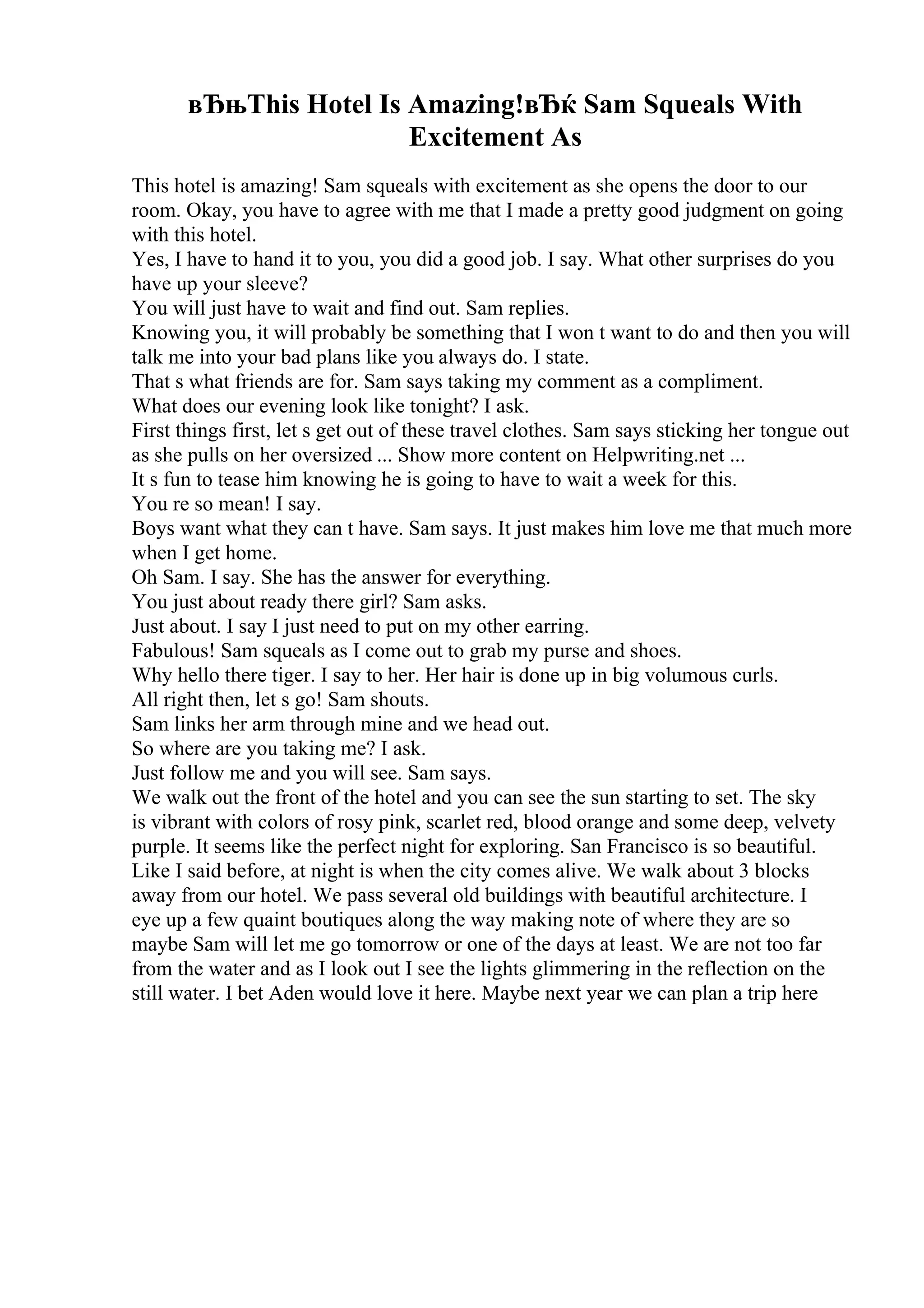 вЂњThis Hotel Is Amazing!вЂќ Sam Squeals With
Excitement As
This hotel is amazing! Sam squeals with excitement as she opens the door to our
room. Okay, you have to agree with me that I made a pretty good judgment on going
with this hotel.
Yes, I have to hand it to you, you did a good job. I say. What other surprises do you
have up your sleeve?
You will just have to wait and find out. Sam replies.
Knowing you, it will probably be something that I won t want to do and then you will
talk me into your bad plans like you always do. I state.
That s what friends are for. Sam says taking my comment as a compliment.
What does our evening look like tonight? I ask.
First things first, let s get out of these travel clothes. Sam says sticking her tongue out
as she pulls on her oversized ... Show more content on Helpwriting.net ...
It s fun to tease him knowing he is going to have to wait a week for this.
You re so mean! I say.
Boys want what they can t have. Sam says. It just makes him love me that much more
when I get home.
Oh Sam. I say. She has the answer for everything.
You just about ready there girl? Sam asks.
Just about. I say I just need to put on my other earring.
Fabulous! Sam squeals as I come out to grab my purse and shoes.
Why hello there tiger. I say to her. Her hair is done up in big volumous curls.
All right then, let s go! Sam shouts.
Sam links her arm through mine and we head out.
So where are you taking me? I ask.
Just follow me and you will see. Sam says.
We walk out the front of the hotel and you can see the sun starting to set. The sky
is vibrant with colors of rosy pink, scarlet red, blood orange and some deep, velvety
purple. It seems like the perfect night for exploring. San Francisco is so beautiful.
Like I said before, at night is when the city comes alive. We walk about 3 blocks
away from our hotel. We pass several old buildings with beautiful architecture. I
eye up a few quaint boutiques along the way making note of where they are so
maybe Sam will let me go tomorrow or one of the days at least. We are not too far
from the water and as I look out I see the lights glimmering in the reflection on the
still water. I bet Aden would love it here. Maybe next year we can plan a trip here
 