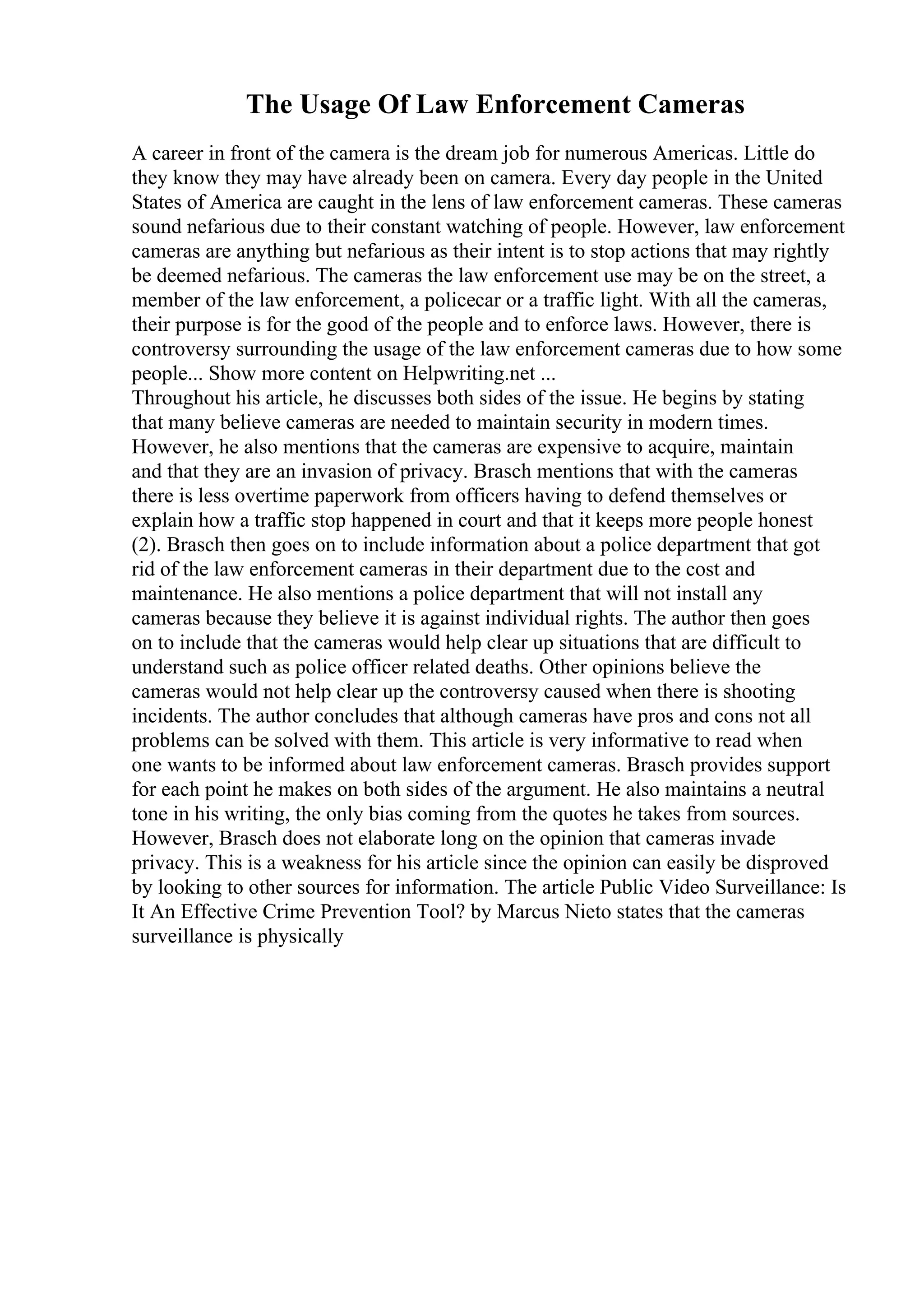 The Usage Of Law Enforcement Cameras
A career in front of the camera is the dream job for numerous Americas. Little do
they know they may have already been on camera. Every day people in the United
States of America are caught in the lens of law enforcement cameras. These cameras
sound nefarious due to their constant watching of people. However, law enforcement
cameras are anything but nefarious as their intent is to stop actions that may rightly
be deemed nefarious. The cameras the law enforcement use may be on the street, a
member of the law enforcement, a policecar or a traffic light. With all the cameras,
their purpose is for the good of the people and to enforce laws. However, there is
controversy surrounding the usage of the law enforcement cameras due to how some
people... Show more content on Helpwriting.net ...
Throughout his article, he discusses both sides of the issue. He begins by stating
that many believe cameras are needed to maintain security in modern times.
However, he also mentions that the cameras are expensive to acquire, maintain
and that they are an invasion of privacy. Brasch mentions that with the cameras
there is less overtime paperwork from officers having to defend themselves or
explain how a traffic stop happened in court and that it keeps more people honest
(2). Brasch then goes on to include information about a police department that got
rid of the law enforcement cameras in their department due to the cost and
maintenance. He also mentions a police department that will not install any
cameras because they believe it is against individual rights. The author then goes
on to include that the cameras would help clear up situations that are difficult to
understand such as police officer related deaths. Other opinions believe the
cameras would not help clear up the controversy caused when there is shooting
incidents. The author concludes that although cameras have pros and cons not all
problems can be solved with them. This article is very informative to read when
one wants to be informed about law enforcement cameras. Brasch provides support
for each point he makes on both sides of the argument. He also maintains a neutral
tone in his writing, the only bias coming from the quotes he takes from sources.
However, Brasch does not elaborate long on the opinion that cameras invade
privacy. This is a weakness for his article since the opinion can easily be disproved
by looking to other sources for information. The article Public Video Surveillance: Is
It An Effective Crime Prevention Tool? by Marcus Nieto states that the cameras
surveillance is physically
 