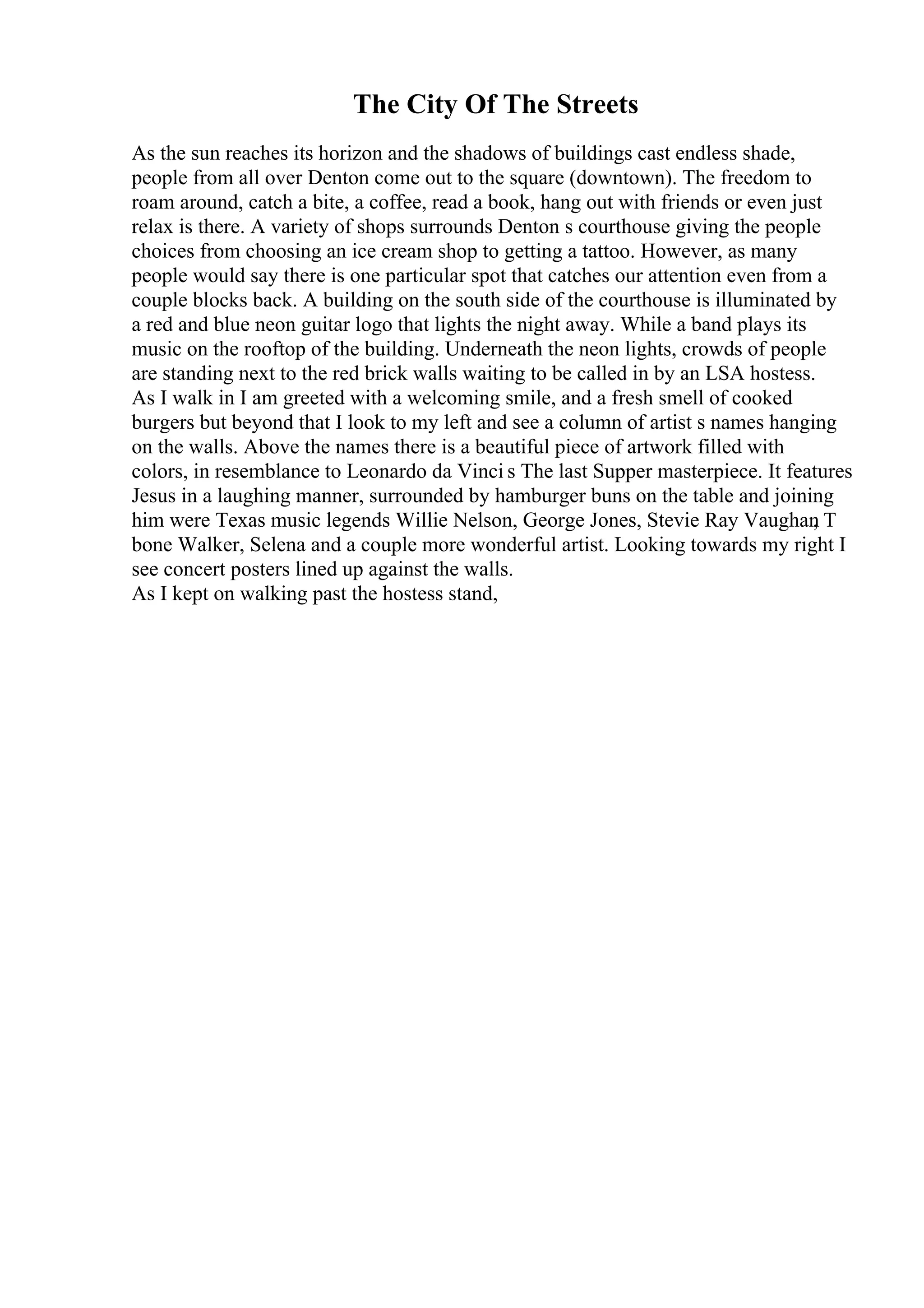 The City Of The Streets
As the sun reaches its horizon and the shadows of buildings cast endless shade,
people from all over Denton come out to the square (downtown). The freedom to
roam around, catch a bite, a coffee, read a book, hang out with friends or even just
relax is there. A variety of shops surrounds Denton s courthouse giving the people
choices from choosing an ice cream shop to getting a tattoo. However, as many
people would say there is one particular spot that catches our attention even from a
couple blocks back. A building on the south side of the courthouse is illuminated by
a red and blue neon guitar logo that lights the night away. While a band plays its
music on the rooftop of the building. Underneath the neon lights, crowds of people
are standing next to the red brick walls waiting to be called in by an LSA hostess.
As I walk in I am greeted with a welcoming smile, and a fresh smell of cooked
burgers but beyond that I look to my left and see a column of artist s names hanging
on the walls. Above the names there is a beautiful piece of artwork filled with
colors, in resemblance to Leonardo da Vinci s The last Supper masterpiece. It features
Jesus in a laughing manner, surrounded by hamburger buns on the table and joining
him were Texas music legends Willie Nelson, George Jones, Stevie Ray Vaughan
, T
bone Walker, Selena and a couple more wonderful artist. Looking towards my right I
see concert posters lined up against the walls.
As I kept on walking past the hostess stand,
 