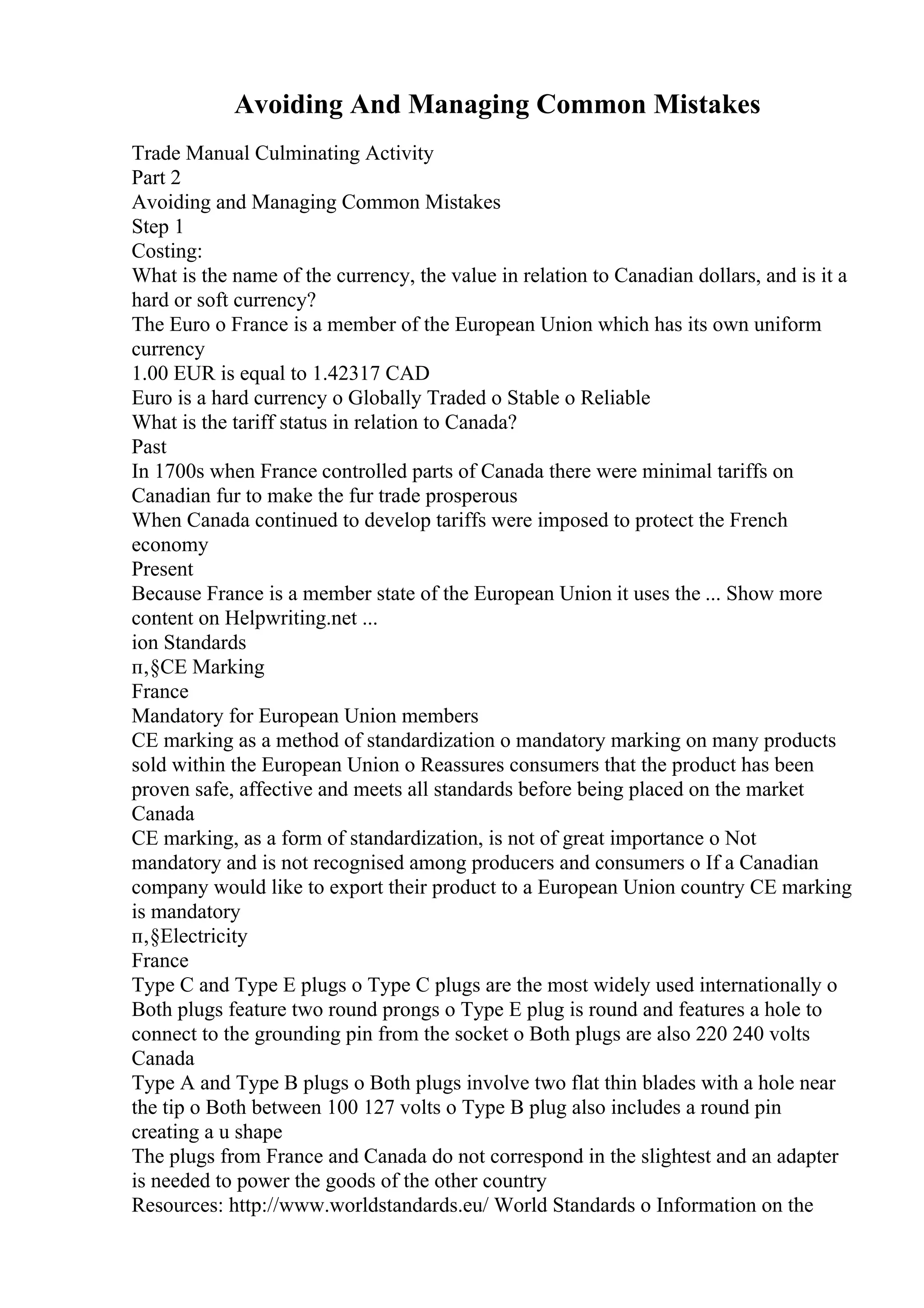 Avoiding And Managing Common Mistakes
Trade Manual Culminating Activity
Part 2
Avoiding and Managing Common Mistakes
Step 1
Costing:
What is the name of the currency, the value in relation to Canadian dollars, and is it a
hard or soft currency?
The Euro o France is a member of the European Union which has its own uniform
currency
1.00 EUR is equal to 1.42317 CAD
Euro is a hard currency o Globally Traded o Stable o Reliable
What is the tariff status in relation to Canada?
Past
In 1700s when France controlled parts of Canada there were minimal tariffs on
Canadian fur to make the fur trade prosperous
When Canada continued to develop tariffs were imposed to protect the French
economy
Present
Because France is a member state of the European Union it uses the ... Show more
content on Helpwriting.net ...
ion Standards
п‚§CE Marking
France
Mandatory for European Union members
CE marking as a method of standardization o mandatory marking on many products
sold within the European Union o Reassures consumers that the product has been
proven safe, affective and meets all standards before being placed on the market
Canada
CE marking, as a form of standardization, is not of great importance o Not
mandatory and is not recognised among producers and consumers o If a Canadian
company would like to export their product to a European Union country CE marking
is mandatory
п‚§Electricity
France
Type C and Type E plugs o Type C plugs are the most widely used internationally o
Both plugs feature two round prongs o Type E plug is round and features a hole to
connect to the grounding pin from the socket o Both plugs are also 220 240 volts
Canada
Type A and Type B plugs o Both plugs involve two flat thin blades with a hole near
the tip o Both between 100 127 volts o Type B plug also includes a round pin
creating a u shape
The plugs from France and Canada do not correspond in the slightest and an adapter
is needed to power the goods of the other country
Resources: http://www.worldstandards.eu/ World Standards o Information on the
 