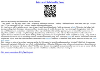 Interracial Relationship Essay
Interracial Relationship between a Punjabi and an American
"There is such a cute boy in my science class. I am going to ask him out tomorrow! ", said my USA based Punjabi friend some years ago. "Are you
crazy?? Your parents will kill you! ", was my innocent and concerned response.
My friend moved to USA with her parents when she was 15, and I am still dwelling in Punjab, a richly state in India. The notion that Indians hold
above everything else is their values and customs. I have stayed in India all my life. One point that I have been taught throughout my life is that
we, as children (or even as adults) are not permitted to have any sort of relationship with the opposite sex, we are not entitled to choose our own
life partner, we'll have to marry a complete stranger at a certain stage of life because it is the only way the society approves and society is the
supreme decider of our choices in life. Before thinking of what is good for us, we are taught to think what is acceptable to society. Living in such an
environment rules out the idea of even dating someone from a different ethnic group. India has diverse culture and there are innumerable castes and
religions and each of those have countless races. Even an inter–caste marriage comes like a catastrophe to the parents, interracial is totally out...show
more content...
Their children are going to be excellent learners as well as they'll be trained in two different languages from birth itself! (:P) If both the parents are
keen enough to give their children the best of both worlds (which they will be), the children are going to be competent motivators. You might come
across myths like 'interracial kids destroy culture'. Well that is not the case. It is completely your decision what you want to pass on to your kids. He
can be a bearer of both the cultures or you can just give him carte blanche to adopt the culture he is residing in
Get more content on HelpWriting.net
 