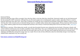 Interracial Dating Research Paper
Interracial Dating
Interracial dating has many effects on people, from what they think to who they think they should date. Interracial couples are not only heterosexual
but also among the LGBT community. Although they are all around, people seem to hold prejudice against couples, especially if there is a need to
keep the family pure from other races. These types of families are usually the ones to hold the most prejudice among their children, trying to control
who they date. Little research exists on interracial dating; however, available studies indicate that younger people, African–American and Caucasian
men, college students, people from diverse backgrounds and those with a history of interracial dating tend to be the most likely to date...show more
content...
Many positive outcomes. When dating inter racially, not only does the partner become more cultured but also the family. It becomes a family with
various traditions and becomes more sociably acceptable of many other things. New ways of thinking become incorporated within the family and they
become more open minded with not just the other race but many other races as well. The multi racial couple has been proven to overcome more
challenges and difficulties among the average same race couple. But not only do these difficulties make the relationship stronger it also helps their
children better understand every race socially and
Get more content on HelpWriting.net
 