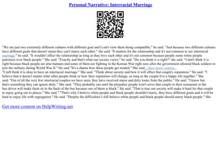 Personal Narrative: Interracial Marriage
"We are just two extremely different cultures with different goal and I can't view them being compatible." he said. "Just because two different cultures
have different goals that doesn't mean they can't marry each other." she said. "It matters for the relationship and it's not common to see interracial
marriage." he said. "It wouldn't affect the relationship as long as they love each other and it's not common because people some white people
patronize over black people." She said. "Exactly and that's what our society views." he said. "Do you think it is right?" she said. "I don't think it is
right because black people are also humans and some of them are fighting in the Korean War right now after the government allowed black soldiers to
join the military during World War II." He said "It's a shame how these people get treated." She said.
...show more content...
"I still think it is okay to have an interracial marriage." She said. "Think about society and how it will affect that couple's reputation." He said. "I
believe that it doesn't matter what other people think or how their reputation will change, as long as the couple live a happy life together." She
said. "Out of all the very few interracial couples we have seen, they have received stares and dirty looks from the public." He said. "I know but
that's something they can ignore daily." She said. "They probably can until the prejudice people won't serve that couple in their restaurant or the
bus driver will make them sit in the back of the bus because one of them is black." He said. "That is true our society will make it hard for that couple
to enjoy going out to places." She said." "That's why I believe white people and black people shouldn't marry, they have different goals and it will be
hard to enjoy life with segregation." He said. "Despite the difficulties I still believe white people and black people should marry black people." She
Get more content on HelpWriting.net
 