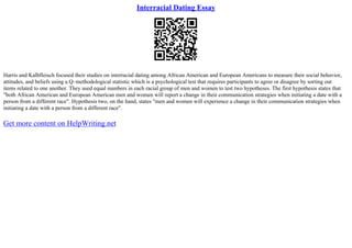 Interracial Dating Essay
Harris and Kalbfleisch focused their studies on interracial dating among African American and European Americans to measure their social behavior,
attitudes, and beliefs using a Q–methodological statistic which is a psychological test that requires participants to agree or disagree by sorting out
items related to one another. They used equal numbers in each racial group of men and women to test two hypotheses. The first hypothesis states that
"both African American and European American men and women will report a change in their communication strategies when initiating a date with a
person from a different race". Hypothesis two, on the hand, states "men and women will experience a change in their communication strategies when
initiating a date with a person from a different race".
Get more content on HelpWriting.net
 