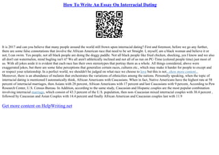 How To Write An Essay On Interracial Dating
It is 2017 and can you believe that many people around the world still frown upon interracial dating? First and foremost, before we go any further,
there are some false connotations that involve the African American race that need to be set Straight. I, myself, am a black woman and believe it or
not, I can swim. Yes people, not all black people are doing the doggy paddle. Not all black people like fried chicken, shocking, yes I know and we also
all don't eat watermelon, mind bugling isn't it? We all aren't athletically inclined and not all of us run on PC–Time (colored people time) just most of
us. With all jokes aside it is evident that each race has their own stereotypes that portray them as a whole. All things considered, above were
exaggerated jokes, but there are some false perceptions that generalize certain races, cultures etc., which may make it harder for people to except and
or respect your relationship. In a perfect world, we shouldn't be judged on what race we choose to love but this is not...show more content...
Moreover, there is an abundance of melanin that orchestrates the variations of ethnicities among the nations. Personally speaking, when the topic of
interracial dating is mentioned I automatically think, African Americans with Caucasians. When in fact, Native Americans have the highest rate at 58
percent of interracial marriages, then Asians with 28 percent, African Americans with 17 percent and last Caucasians with 9 percent, According to Pew
Research Center, U.S. Census Bureau. In Addition, according to the same study, Caucasian and Hispanic couples are the most popular combination
involving interracial marriage, which consist of 43.3 percent of the U.S. population, then non–Caucasian mixed interracial couples with 30.4 percent ,
followed by Caucasian and Asian Couples with 14.4 percent and finally African American and Caucasian couples last with 11.9
Get more content on HelpWriting.net
 