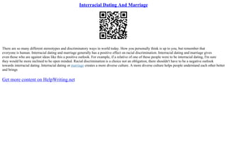 Interracial Dating And Marriage
There are so many different stereotypes and discriminatory ways in world today. How you personally think is up to you, but remember that
everyone is human. Interracial dating and marriage generally has a positive effect on racial discrimination. Interracial dating and marriage gives
even those who are against ideas like this a positive outlook. For example, if a relative of one of these people were to be interracial dating, I'm sure
they would be more inclined to be open minded. Racial discrimination is a choice not an obligation, there shouldn't have to be a negative outlook
towards interracial dating. Interracial dating or marriage creates a more diverse culture. A more diverse culture helps people understand each other better
and brings
Get more content on HelpWriting.net
 