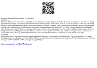 Interracial Dating and How Accepted it is Nowadays
Introduction:
Interracial dating in the United States compared to previous history is more popular than ever before. It is more present because minorities are getting
higher education, people are becoming more tolerant, there is more exposure to other cultures, there are no bans on interracial dating now, and young
people are more self–expressive and believe more in individualism (Firmin & Firebaugh, 2008). Though interracial dating is more accepted by people
currently, there is still pressure from the ingroup, parents, and family members to date within one's race. Some people still prefer intraracial dating
rather than interracial dating. There are certain pros and cons to interracial dating according to research studies. In addition, the percentage of one race
dating another varies and the gender statistics differs as well. Who is more open to interracial dating is different among the races. Lastly, there are
certain characteristics that may determine how receptive a person is to the idea of interracial dating and his or her attitude of the topic.
Discussion:
Statistics that rates of interracial relationships, such as dating and marriages, have increased in the past decades There is an abundance of evidence
that displays interracial dating is on the rise. "Krikor (2001) reports that interracial marriages are increasing, from 51,000 African American–Caucasian
marriages in 1960 to 330,000 in 1998. Gurung & Duong (1999) and
Get more content on HelpWriting.net
 