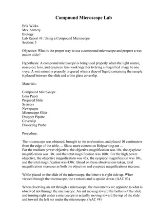 Compound Microscope Lab
Erik Wicks
Mrs. Slattery
Biology
Lab Report #1: Using a Compound Microscope
Section: 5
Objective: What is the proper way to use a compound microscope and prepare a wet
mount slide?
Hypothesis: A compound microscope is being used properly when the light source,
nosepiece lens, and eyepiece lens work together to bring a magnified image to one
s eye. A wet mount is properly prepared when a drop of liquid containing the sample
is placed between the slide and a thin glass coverslip.
Materials:
Compound Microscope
Lens Paper
Prepared Slide
Scissors
Newspaper
Microscope Slide
Dropper Pipette
Coverslip
Dissecting Probe
Procedure:
The microscope was obtained, brought to the workstation, and placed 10 centimeters
from the edge of the table. ... Show more content on Helpwriting.net ...
For the medium power objective, the objective magnification was 10x, the eyepiece
magnification was 10x, and the total magnification was 100x. For the high power
objective, the objective magnification was 43x, the eyepiece magnification was 10x,
and the total magnification was 430x. Based on these observations taken, total
magnification increases as both the objective and eyepiece magnifications increase.
While placed on the slide of the microscope, the letter e is right side up. When
viewed through the microscope, the e rotates and is upside down. (AAC #3)
When observing an ant through a microscope, the movements are opposite to what is
observed not through the microscope. An ant moving toward the bottom of the slide
and turning right under a microscope is actually moving toward the top of the slide
and toward the left not under the microscope. (AAC #4)
 