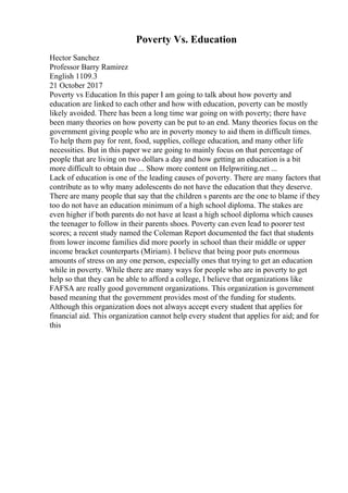Poverty Vs. Education
Hector Sanchez
Professor Barry Ramirez
English 1109.3
21 October 2017
Poverty vs Education In this paper I am going to talk about how poverty and
education are linked to each other and how with education, poverty can be mostly
likely avoided. There has been a long time war going on with poverty; there have
been many theories on how poverty can be put to an end. Many theories focus on the
government giving people who are in poverty money to aid them in difficult times.
To help them pay for rent, food, supplies, college education, and many other life
necessities. But in this paper we are going to mainly focus on that percentage of
people that are living on two dollars a day and how getting an education is a bit
more difficult to obtain due ... Show more content on Helpwriting.net ...
Lack of education is one of the leading causes of poverty. There are many factors that
contribute as to why many adolescents do not have the education that they deserve.
There are many people that say that the children s parents are the one to blame if they
too do not have an education minimum of a high school diploma. The stakes are
even higher if both parents do not have at least a high school diploma which causes
the teenager to follow in their parents shoes. Poverty can even lead to poorer test
scores; a recent study named the Coleman Report documented the fact that students
from lower income families did more poorly in school than their middle or upper
income bracket counterparts (Miriam). I believe that being poor puts enormous
amounts of stress on any one person, especially ones that trying to get an education
while in poverty. While there are many ways for people who are in poverty to get
help so that they can be able to afford a college, I believe that organizations like
FAFSA are really good government organizations. This organization is government
based meaning that the government provides most of the funding for students.
Although this organization does not always accept every student that applies for
financial aid. This organization cannot help every student that applies for aid; and for
this
 