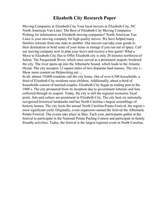 Elizabeth City Research Paper
Moving Companies in Elizabeth City Your local movers in Elizabeth City, NC
North American Van Lines: The Best of Elizabeth City Moving Companies
Probing for information on Elizabeth moving companies? North American Van
Lines is your moving company for high quality moves. We have helped many
families relocate from one state to another. Our movers can take your goods to
their destination or hold some of your items in storage if you run out of space. Call
our moving company now to plan your move and receive a free quote! What a
Move to Elizabeth City Has to Offer Elizabeth city is only 20 minutes northwest of
Salem. The Pasquotank River, which once served as a prominent seaport, bordered
the city. The river opens up into the Albemarle Sound, which leads to the Atlantic
Ocean. The city occupies 12 square miles of two disparate land masses. The city s...
Show more content on Helpwriting.net ...
In all, almost 19,000 residents call the city home. Out of over 6,500 households, a
third of Elizabeth City residents raise children. Additionally, about a third of
households consist of married couples. Elizabeth City began as trading post in the
1800 s. The city prospered from its inception due to government lotteries and fees
collected through its seaport. Today, the city is still the regional economic focal
point. Arts and culture are prominent in Elizabeth City. The city host six nationally
recognized historical landmarks and has North Carolina s largest assemblage of
historic homes. The city hosts the annual North Carolina Potato Festival, the region s
most significant yield. Originally, event organizers named the festival the Albemarle
Potato Festival. The events take place in May. Each year, participants gather at the
festival to participate in the National Potato Peeling Contest and participate in family
friendly activities. Today, the festival is the largest regional event in North Carolina.
 