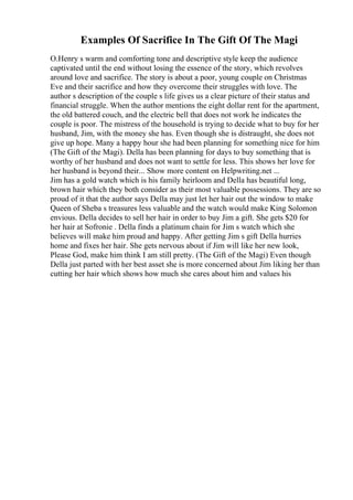 Examples Of Sacrifice In The Gift Of The Magi
O.Henry s warm and comforting tone and descriptive style keep the audience
captivated until the end without losing the essence of the story, which revolves
around love and sacrifice. The story is about a poor, young couple on Christmas
Eve and their sacrifice and how they overcome their struggles with love. The
author s description of the couple s life gives us a clear picture of their status and
financial struggle. When the author mentions the eight dollar rent for the apartment,
the old battered couch, and the electric bell that does not work he indicates the
couple is poor. The mistress of the household is trying to decide what to buy for her
husband, Jim, with the money she has. Even though she is distraught, she does not
give up hope. Many a happy hour she had been planning for something nice for him
(The Gift of the Magi). Della has been planning for days to buy something that is
worthy of her husband and does not want to settle for less. This shows her love for
her husband is beyond their... Show more content on Helpwriting.net ...
Jim has a gold watch which is his family heirloom and Della has beautiful long,
brown hair which they both consider as their most valuable possessions. They are so
proud of it that the author says Della may just let her hair out the window to make
Queen of Sheba s treasures less valuable and the watch would make King Solomon
envious. Della decides to sell her hair in order to buy Jim a gift. She gets $20 for
her hair at Sofronie . Della finds a platinum chain for Jim s watch which she
believes will make him proud and happy. After getting Jim s gift Della hurries
home and fixes her hair. She gets nervous about if Jim will like her new look,
Please God, make him think I am still pretty. (The Gift of the Magi) Even though
Della just parted with her best asset she is more concerned about Jim liking her than
cutting her hair which shows how much she cares about him and values his
 