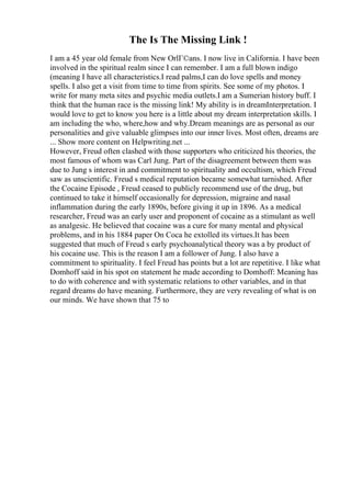 The Is The Missing Link !
I am a 45 year old female from New OrlГ©ans. I now live in California. I have been
involved in the spiritual realm since I can remember. I am a full blown indigo
(meaning I have all characteristics.I read palms,I can do love spells and money
spells. I also get a visit from time to time from spirits. See some of my photos. I
write for many meta sites and psychic media outlets.I am a Sumerian history buff. I
think that the human race is the missing link! My ability is in dreamInterpretation. I
would love to get to know you here is a little about my dream interpretation skills. I
am including the who, where,how and why.Dream meanings are as personal as our
personalities and give valuable glimpses into our inner lives. Most often, dreams are
... Show more content on Helpwriting.net ...
However, Freud often clashed with those supporters who criticized his theories, the
most famous of whom was Carl Jung. Part of the disagreement between them was
due to Jung s interest in and commitment to spirituality and occultism, which Freud
saw as unscientific. Freud s medical reputation became somewhat tarnished. After
the Cocaine Episode , Freud ceased to publicly recommend use of the drug, but
continued to take it himself occasionally for depression, migraine and nasal
inflammation during the early 1890s, before giving it up in 1896. As a medical
researcher, Freud was an early user and proponent of cocaine as a stimulant as well
as analgesic. He believed that cocaine was a cure for many mental and physical
problems, and in his 1884 paper On Coca he extolled its virtues.It has been
suggested that much of Freud s early psychoanalytical theory was a by product of
his cocaine use. This is the reason I am a follower of Jung. I also have a
commitment to spirituality. I feel Freud has points but a lot are repetitive. I like what
Domhoff said in his spot on statement he made according to Domhoff: Meaning has
to do with coherence and with systematic relations to other variables, and in that
regard dreams do have meaning. Furthermore, they are very revealing of what is on
our minds. We have shown that 75 to
 