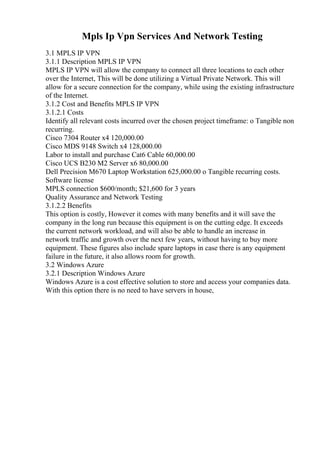 Mpls Ip Vpn Services And Network Testing
3.1 MPLS IP VPN
3.1.1 Description MPLS IP VPN
MPLS IP VPN will allow the company to connect all three locations to each other
over the Internet, This will be done utilizing a Virtual Private Network. This will
allow for a secure connection for the company, while using the existing infrastructure
of the Internet.
3.1.2 Cost and Benefits MPLS IP VPN
3.1.2.1 Costs
Identify all relevant costs incurred over the chosen project timeframe: o Tangible non
recurring.
Cisco 7304 Router x4 120,000.00
Cisco MDS 9148 Switch x4 128,000.00
Labor to install and purchase Cat6 Cable 60,000.00
Cisco UCS B230 M2 Server x6 80,000.00
Dell Precision M670 Laptop Workstation 625,000.00 o Tangible recurring costs.
Software license
MPLS connection $600/month; $21,600 for 3 years
Quality Assurance and Network Testing
3.1.2.2 Benefits
This option is costly, However it comes with many benefits and it will save the
company in the long run because this equipment is on the cutting edge. It exceeds
the current network workload, and will also be able to handle an increase in
network traffic and growth over the next few years, without having to buy more
equipment. These figures also include spare laptops in case there is any equipment
failure in the future, it also allows room for growth.
3.2 Windows Azure
3.2.1 Description Windows Azure
Windows Azure is a cost effective solution to store and access your companies data.
With this option there is no need to have servers in house,
 