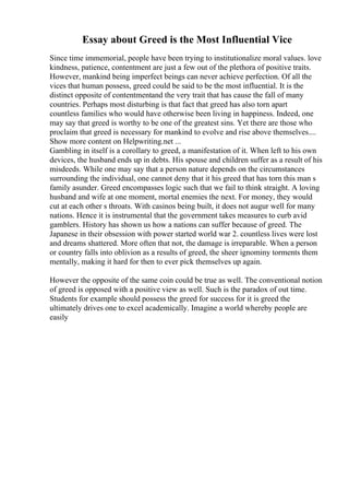 Essay about Greed is the Most Influential Vice
Since time immemorial, people have been trying to institutionalize moral values. love
kindness, patience, contentment are just a few out of the plethora of positive traits.
However, mankind being imperfect beings can never achieve perfection. Of all the
vices that human possess, greed could be said to be the most influential. It is the
distinct opposite of contentmentand the very trait that has cause the fall of many
countries. Perhaps most disturbing is that fact that greed has also torn apart
countless families who would have otherwise been living in happiness. Indeed, one
may say that greed is worthy to be one of the greatest sins. Yet there are those who
proclaim that greed is necessary for mankind to evolve and rise above themselves....
Show more content on Helpwriting.net ...
Gambling in itself is a corollary to greed, a manifestation of it. When left to his own
devices, the husband ends up in debts. His spouse and children suffer as a result of his
misdeeds. While one may say that a person nature depends on the circumstances
surrounding the individual, one cannot deny that it his greed that has torn this man s
family asunder. Greed encompasses logic such that we fail to think straight. A loving
husband and wife at one moment, mortal enemies the next. For money, they would
cut at each other s throats. With casinos being built, it does not augur well for many
nations. Hence it is instrumental that the government takes measures to curb avid
gamblers. History has shown us how a nations can suffer because of greed. The
Japanese in their obsession with power started world war 2. countless lives were lost
and dreams shattered. More often that not, the damage is irreparable. When a person
or country falls into oblivion as a results of greed, the sheer ignominy torments them
mentally, making it hard for then to ever pick themselves up again.
However the opposite of the same coin could be true as well. The conventional notion
of greed is opposed with a positive view as well. Such is the paradox of out time.
Students for example should possess the greed for success for it is greed the
ultimately drives one to excel academically. Imagine a world whereby people are
easily
 