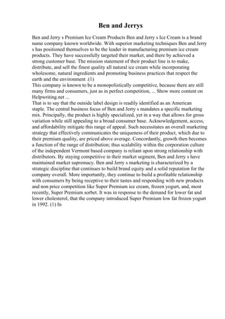 Ben and Jerrys
Ben and Jerry s Premium Ice Cream Products Ben and Jerry s Ice Cream is a brand
name company known worldwide. With superior marketing techniques Ben and Jerry
s has positioned themselves to be the leader in manufacturing premium ice cream
products. They have successfully targeted their market, and there by achieved a
strong customer base. The mission statement of their product line is to make,
distribute, and sell the finest quality all natural ice cream while incorporating
wholesome, natural ingredients and promoting business practices that respect the
earth and the environment .(1)
This company is known to be a monopolistically competitive, because there are still
many firms and consumers, just as in perfect competition, ... Show more content on
Helpwriting.net ...
That is to say that the outside label design is readily identified as an American
staple. The central business focus of Ben and Jerry s mandates a specific marketing
mix. Principally, the product is highly specialized, yet in a way that allows for gross
variation while still appealing to a broad consumer base. Acknowledgement, access,
and affordability mitigate this range of appeal. Such necessitates an overall marketing
strategy that effectively communicates the uniqueness of their product, which due to
their premium quality, are priced above average. Concordantly, growth then becomes
a function of the range of distribution; thus scalability within the corporation culture
of the independent Vermont based company is reliant upon strong relationship with
distributors. By staying competitive in their market segment, Ben and Jerry s have
maintained market supremacy. Ben and Jerry s marketing is characterized by a
strategic discipline that continues to build brand equity and a solid reputation for the
company overall. More importantly, they continue to build a profitable relationship
with consumers by being receptive to their tastes and responding with new products
and non price competition like Super Premium ice cream, frozen yogurt, and, most
recently, Super Premium sorbet. It was in response to the demand for lower fat and
lower cholesterol, that the company introduced Super Premium low fat frozen yogurt
in 1992. (1) In
 