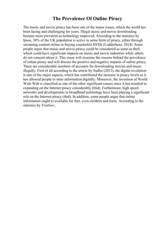 The Prevalence Of Online Piracy
The music and movie piracy has been one of the major issues, which the world has
been facing and challenging for years. Illegal music and movie downloading
became more prevalent as technology improved. According to the statistics by
Ipsos, 30% of the UK population is active in some form of piracy, either through
streaming content online or buying counterfeit DVDs (Lodderhose, 2014). Some
people argue that music and movie piracy could be considered as same as theft
which could have significant impacts on music and movie industries while others
do not concern about it. This essay will examine the reasons behind the prevalence
of online piracy and will discuss the positive and negative impacts of online piracy.
There are considerable numbers of accounts for downloading movies and music
illegally. First of all according to the article by Sudler (2013), the digital revolution
is one of the major aspects, which has contributed the increase in piracy levels as it
has allowed people to store information digitally. Moreover, the invention of World
Wide Web is classified as one of the other significant causes since it has resulted in
expanding on the Internet piracy considerably (ibid). Furthermore, high speed
networks and developments in broadband technology have been playing a significant
role on the Internet piracy (ibid). In addition, some people argue that online
information ought to available for free, even children and teens. According to the
statistics by YouGov,
 