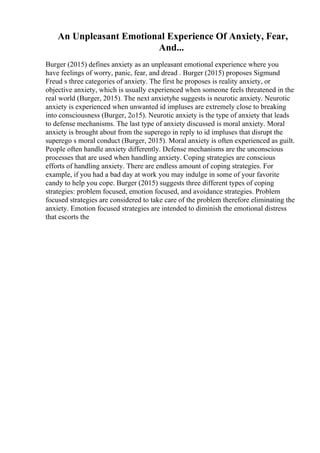 An Unpleasant Emotional Experience Of Anxiety, Fear,
And...
Burger (2015) defines anxiety as an unpleasant emotional experience where you
have feelings of worry, panic, fear, and dread . Burger (2015) proposes Sigmund
Freud s three categories of anxiety. The first he proposes is reality anxiety, or
objective anxiety, which is usually experienced when someone feels threatened in the
real world (Burger, 2015). The next anxietyhe suggests is neurotic anxiety. Neurotic
anxiety is experienced when unwanted id impluses are extremely close to breaking
into consciousness (Burger, 2o15). Neurotic anxiety is the type of anxiety that leads
to defense mechanisms. The last type of anxiety discussed is moral anxiety. Moral
anxiety is brought about from the superego in reply to id impluses that disrupt the
superego s moral conduct (Burger, 2015). Moral anxiety is often experienced as guilt.
People often handle anxiety differently. Defense mechanisms are the unconscious
processes that are used when handling anxiety. Coping strategies are conscious
efforts of handling anxiety. There are endless amount of coping strategies. For
example, if you had a bad day at work you may indulge in some of your favorite
candy to help you cope. Burger (2015) suggests three different types of coping
strategies: problem focused, emotion focused, and avoidance strategies. Problem
focused strategies are considered to take care of the problem therefore eliminating the
anxiety. Emotion focused strategies are intended to diminish the emotional distress
that escorts the
 