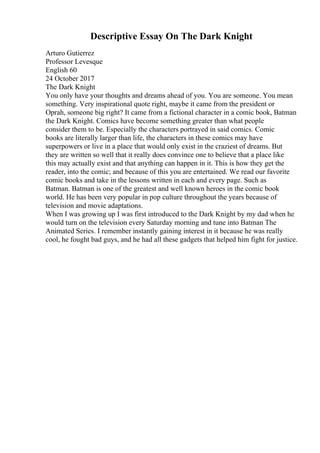 Descriptive Essay On The Dark Knight
Arturo Gutierrez
Professor Levesque
English 60
24 October 2017
The Dark Knight
You only have your thoughts and dreams ahead of you. You are someone. You mean
something. Very inspirational quote right, maybe it came from the president or
Oprah, someone big right? It came from a fictional character in a comic book, Batman
the Dark Knight. Comics have become something greater than what people
consider them to be. Especially the characters portrayed in said comics. Comic
books are literally larger than life, the characters in these comics may have
superpowers or live in a place that would only exist in the craziest of dreams. But
they are written so well that it really does convince one to believe that a place like
this may actually exist and that anything can happen in it. This is how they get the
reader, into the comic; and because of this you are entertained. We read our favorite
comic books and take in the lessons written in each and every page. Such as
Batman. Batman is one of the greatest and well known heroes in the comic book
world. He has been very popular in pop culture throughout the years because of
television and movie adaptations.
When I was growing up I was first introduced to the Dark Knight by my dad when he
would turn on the television every Saturday morning and tune into Batman The
Animated Series. I remember instantly gaining interest in it because he was really
cool, he fought bad guys, and he had all these gadgets that helped him fight for justice.
 