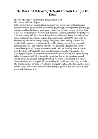 The Role Of A School Psychologist Through The Eyes Of.
Essay
The role of a School Psychologist through the eyes of
Mrs. Amos and Mrs. Shepard
While completing my undergraduate courses I was looking into different career
paths to continue my education. Educational psychology, developmental psychology,
marriage and family therapy were some options, but they did not work for me. Mrs.
Amos was the first school psychologist, I met in Maryland, other than my professors.
After conversing with Mrs. Amos, I was able to analyze the theory that most of my
mentors, teachers and friends foresaw the profession of School Psychology to be.
Their theory consists of testing, testing, testing and report writing. Most of the
people that I consulted my interest in School Psychology advised me to consider
counseling instead. Yet, I am the one who was choosing a program and the one
who will complete all the graduate course work. As I am learning more about the
school systems in Maryland I have found that approximately 75 percent of the
school psychologists in Maryland distribute their time by testing and report writing.
While conversing with Mrs. Amos she mentioned that her job revolves around
testing, assessing children and report writing. As a school psychologist in Prince
George s county she is responsible for working three different elementary schools.
She spends most of her time at Northview elementary school. She has an office there,
but she stated that she had a difficult time trying to get an office. The office in itself
was small. However, it is
 