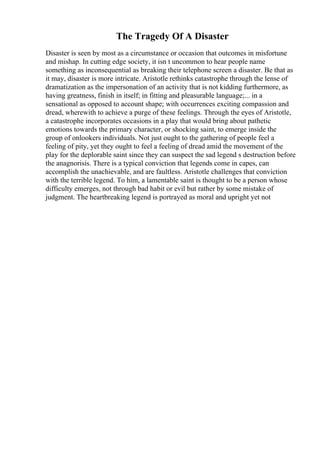 The Tragedy Of A Disaster
Disaster is seen by most as a circumstance or occasion that outcomes in misfortune
and mishap. In cutting edge society, it isn t uncommon to hear people name
something as inconsequential as breaking their telephone screen a disaster. Be that as
it may, disaster is more intricate. Aristotle rethinks catastrophe through the lense of
dramatization as the impersonation of an activity that is not kidding furthermore, as
having greatness, finish in itself; in fitting and pleasurable language;... in a
sensational as opposed to account shape; with occurrences exciting compassion and
dread, wherewith to achieve a purge of these feelings. Through the eyes of Aristotle,
a catastrophe incorporates occasions in a play that would bring about pathetic
emotions towards the primary character, or shocking saint, to emerge inside the
group of onlookers individuals. Not just ought to the gathering of people feel a
feeling of pity, yet they ought to feel a feeling of dread amid the movement of the
play for the deplorable saint since they can suspect the sad legend s destruction before
the anagnorisis. There is a typical conviction that legends come in capes, can
accomplish the unachievable, and are faultless. Aristotle challenges that conviction
with the terrible legend. To him, a lamentable saint is thought to be a person whose
difficulty emerges, not through bad habit or evil but rather by some mistake of
judgment. The heartbreaking legend is portrayed as moral and upright yet not
 