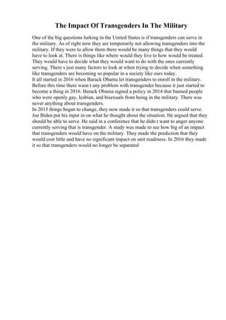 The Impact Of Transgenders In The Military
One of the big questions lurking in the United States is if transgenders can serve in
the military. As of right now they are temporarily not allowing transgenders into the
military. If they were to allow them there would be many things that they would
have to look at. There is things like where would they live to how would be treated.
They would have to decide what they would want to do with the ones currently
serving. There s just many factors to look at when trying to decide when something
like transgenders are becoming so popular in a society like ours today.
It all started in 2016 when Barack Obama let transgenders to enroll in the military.
Before this time there wasn t any problem with transgender because it just started to
become a thing in 2016. Barack Obama signed a policy in 2014 that banned people
who were openly gay, lesbian, and bisexuals from being in the military. There was
never anything about transgenders.
In 2015 things began to change, they now made it so that transgenders could serve.
Joe Biden put his input in on what he thought about the situation. He argued that they
should be able to serve. He said in a conference that he didn t want to anger anyone
currently serving that is transgender. A study was made to see how big of an impact
that transgenders would have on the military. They made the prediction that they
would cost little and have no significant impact on unit readiness. In 2016 they made
it so that transgenders would no longer be separated
 