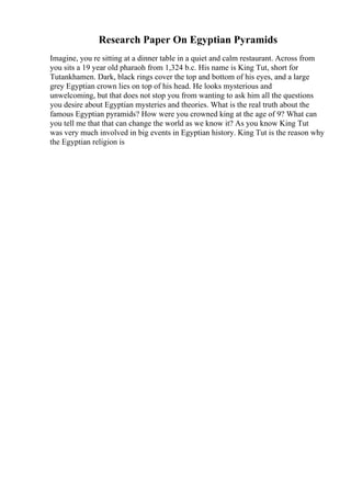 Research Paper On Egyptian Pyramids
Imagine, you re sitting at a dinner table in a quiet and calm restaurant. Across from
you sits a 19 year old pharaoh from 1,324 b.c. His name is King Tut, short for
Tutankhamen. Dark, black rings cover the top and bottom of his eyes, and a large
grey Egyptian crown lies on top of his head. He looks mysterious and
unwelcoming, but that does not stop you from wanting to ask him all the questions
you desire about Egyptian mysteries and theories. What is the real truth about the
famous Egyptian pyramids? How were you crowned king at the age of 9? What can
you tell me that that can change the world as we know it? As you know King Tut
was very much involved in big events in Egyptian history. King Tut is the reason why
the Egyptian religion is
 