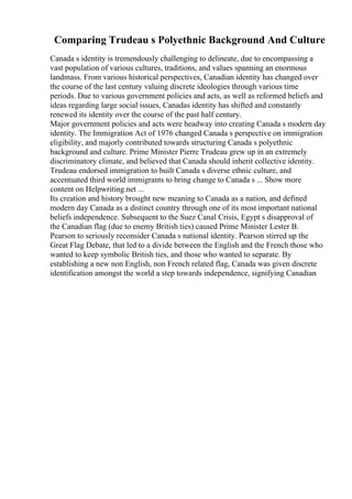 Comparing Trudeau s Polyethnic Background And Culture
Canada s identity is tremendously challenging to delineate, due to encompassing a
vast population of various cultures, traditions, and values spanning an enormous
landmass. From various historical perspectives, Canadian identity has changed over
the course of the last century valuing discrete ideologies through various time
periods. Due to various government policies and acts, as well as reformed beliefs and
ideas regarding large social issues, Canadas identity has shifted and constantly
renewed its identity over the course of the past half century.
Major government policies and acts were headway into creating Canada s modern day
identity. The Immigration Act of 1976 changed Canada s perspective on immigration
eligibility, and majorly contributed towards structuring Canada s polyethnic
background and culture. Prime Minister Pierre Trudeau grew up in an extremely
discriminatory climate, and believed that Canada should inherit collective identity.
Trudeau endorsed immigration to built Canada s diverse ethnic culture, and
accentuated third world immigrants to bring change to Canada s ... Show more
content on Helpwriting.net ...
Its creation and history brought new meaning to Canada as a nation, and defined
modern day Canada as a distinct country through one of its most important national
beliefs independence. Subsequent to the Suez Canal Crisis, Egypt s disapproval of
the Canadian flag (due to enemy British ties) caused Prime Minister Lester B.
Pearson to seriously reconsider Canada s national identity. Pearson stirred up the
Great Flag Debate, that led to a divide between the English and the French those who
wanted to keep symbolic British ties, and those who wanted to separate. By
establishing a new non English, non French related flag, Canada was given discrete
identification amongst the world a step towards independence, signifying Canadian
 