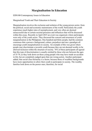 Marginalisation In Education
EDN100 Contemporary Issues in Education
Marginalised Youth and Their Education in Society
Marginalisation involves the exclusion and isolation of the young person sector, from
the political, social and economic mainstreams of the world. Particularly the youth
experience much higher rates of unemployment, and very often are deemed
unsuccessful due to certain societal pressures and influences that will be discussed
within this essay. Recently in April 2015 an event was organised, where participants
were only of the youth sector. They discussed the concern and awareness of youth
marginalisation in the Philippians. One hundred and thirty people, had the common
consensus that a person s background, culture, prejudices and one s paradigm all
encourage youth marginalisation in society. An example of this was given where
people may discriminate a juvenile youth because they are not deemed worthy to be
allowed inclusion within the structure of society. 76% of these participants all agreed
that this type of discrimination is usually emitted by those who are between the ages
of 35 70, as they look down on these young people who may have made an accident
in life, but are completely judged upon that one wrong action. Another participant
added, that social class hierarchy is a factor, because those of wealthier backgrounds
have more opportunities to allow their youth to participate in society. The wealthy
families look down on the poorer ones, therefore, for social
 