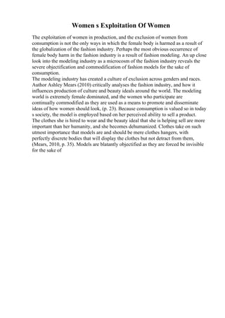 Women s Exploitation Of Women
The exploitation of women in production, and the exclusion of women from
consumption is not the only ways in which the female body is harmed as a result of
the globalization of the fashion industry. Perhaps the most obvious occurrence of
female body harm in the fashion industry is a result of fashion modeling. An up close
look into the modeling industry as a microcosm of the fashion industry reveals the
severe objectification and commodification of fashion models for the sake of
consumption.
The modeling industry has created a culture of exclusion across genders and races.
Author Ashley Mears (2010) critically analyses the fashion industry, and how it
influences production of culture and beauty ideals around the world. The modeling
world is extremely female dominated, and the women who participate are
continually commodified as they are used as a means to promote and disseminate
ideas of how women should look, (p. 23). Because consumption is valued so in today
s society, the model is employed based on her perceived ability to sell a product.
The clothes she is hired to wear and the beauty ideal that she is helping sell are more
important than her humanity, and she becomes dehumanized. Clothes take on such
utmost importance that models are and should be mere clothes hangers, with
perfectly discrete bodies that will display the clothes but not detract from them,
(Mears, 2010, p. 35). Models are blatantly objectified as they are forced be invisible
for the sake of
 