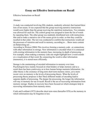 Essay on Effective Instructions on Recall
Effective Instructions on Recall
Abstract
A study was conducted involving fifty students, randomly selected, that learned three
lists of ten nouns. It was expected that the group receiving narrative instructions
would score higher than the group receiving the repetition instructions. Two minutes
was allowed for each list. The control group was assigned to learn the list of words
by repeating them. The other group was randomly distributed tests with instructions
that said to make a narrative out of the nouns given in order, so that they could be
recalled in that order. The test was conducted to confirm that instructions would aid
the processes of retention and recall in memory, according to ... Show more content
on Helpwriting.net ...
According to Weiton (2004) This involves forming a memory code , or connections
with other information in storage. New information is encoded when it is connected
with existing information in the memory base, increasing its depth of processing .
For example, when making a memory code one might highlight how a word sounds
or a visualization of that word. By connecting the word to other information
(memories), it is stored more efficiently.
Storage is the maintaining of encoded information in memory over time.
Psychologists have mainly focused on what hinders or helps memory and as a
result there has been controversy as to how human beings maintain information. An
older theory is the existence of long term short term memory stores, yet a more
recent view on memory is the levels of processing theory. What the levels of
processing theory proposes is that These different modes of encoding lead to
separate depths of processing. The deeper the processing, the longer the information
will stay in memory for use in recall. Recall is the act of recovering information from
memory storage. Studies in recovery have been focused on which strategies help in
recovering information from memory stores.
Craik and Lockhart (1972) describe short term store (hereafter STS) as the memory in
which information may be forgotten in less
 
