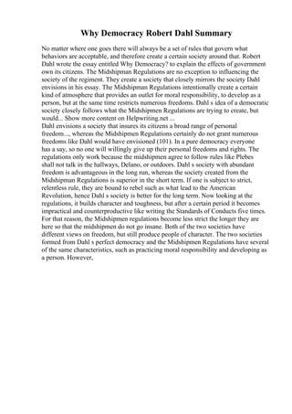 Why Democracy Robert Dahl Summary
No matter where one goes there will always be a set of rules that govern what
behaviors are acceptable, and therefore create a certain society around that. Robert
Dahl wrote the essay entitled Why Democracy? to explain the effects of government
own its citizens. The Midshipman Regulations are no exception to influencing the
society of the regiment. They create a society that closely mirrors the society Dahl
envisions in his essay. The Midshipman Regulations intentionally create a certain
kind of atmosphere that provides an outlet for moral responsibility, to develop as a
person, but at the same time restricts numerous freedoms. Dahl s idea of a democratic
society closely follows what the Midshipmen Regulations are trying to create, but
would... Show more content on Helpwriting.net ...
Dahl envisions a society that insures its citizens a broad range of personal
freedom..., whereas the Midshipmen Regulations certainly do not grant numerous
freedoms like Dahl would have envisioned (101). In a pure democracy everyone
has a say, so no one will willingly give up their personal freedoms and rights. The
regulations only work because the midshipmen agree to follow rules like Plebes
shall not talk in the hallways, Delano, or outdoors. Dahl s society with abundant
freedom is advantageous in the long run, whereas the society created from the
Midshipman Regulations is superior in the short term. If one is subject to strict,
relentless rule, they are bound to rebel such as what lead to the American
Revolution, hence Dahl s society is better for the long term. Now looking at the
regulations, it builds character and toughness, but after a certain period it becomes
impractical and counterproductive like writing the Standards of Conducts five times.
For that reason, the Midshipmen regulations become less strict the longer they are
here so that the midshipmen do not go insane. Both of the two societies have
different views on freedom, but still produce people of character. The two societies
formed from Dahl s perfect democracy and the Midshipmen Regulations have several
of the same characteristics, such as practicing moral responsibility and developing as
a person. However,
 