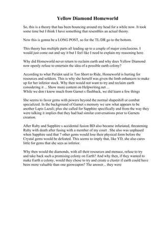 Yellow Diamond Homeworld
So, this is a theory that has been bouncing around my head for a while now. It took
some time but I think I have something that resembles an actual theory.
Now this is gonna be a LONG POST, so for the TL/DR go to the bottom.
This theory has multiple parts all leading up to a couple of major conclusions. I
would just come out and say it but I feel like I need to explain my reasoning here.
Why did Homeworld never return to reclaim earth and why does Yellow Diamond
now openly refuse to entertain the idea of a possible earth colony?
According to what Peridot said in Too Short to Ride, Homeworld is hurting for
resources and soldiers. This is why she herself was given the limb enhancers to make
up for her inferior stock. Why then would not want to try and reclaim earth
considering it ... Show more content on Helpwriting.net ...
While we don t know much from Garnet s flashback, we did learn a few things
She seems to favor gems with powers beyond the normal shapeshift or combat
specialized. In the background of Garnet s memory we saw what appears to be
another Lapis Lazuli; plus she called for Sapphire specifically and from the way they
were talking it implies that they had had similar conversations prior to Garnets
creation.
After Ruby and Sapphire s accidental fusion BD also became infuriated, threatening
Ruby with death after fusing with a member of my court . She also was unphased
when Sapphire said that 7 other gems would lose their physical form before the
Crystal gems would be defeated. This seems to imply that, like YD, she also cares
little for gems that she sees as inferior.
Why then would the diamonds, with all their resources and menace, refuse to try
and take back such a promising colony on Earth? And why then, if they wanted to
make Earth a colony, would they chose to try and create a cluster if earth could have
been more valuable than one geoweapon? The answer... they were
 