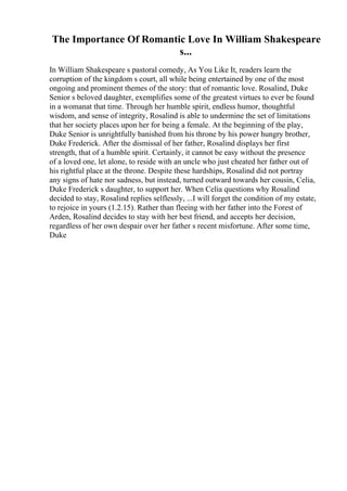 The Importance Of Romantic Love In William Shakespeare
s...
In William Shakespeare s pastoral comedy, As You Like It, readers learn the
corruption of the kingdom s court, all while being entertained by one of the most
ongoing and prominent themes of the story: that of romantic love. Rosalind, Duke
Senior s beloved daughter, exemplifies some of the greatest virtues to ever be found
in a womanat that time. Through her humble spirit, endless humor, thoughtful
wisdom, and sense of integrity, Rosalind is able to undermine the set of limitations
that her society places upon her for being a female. At the beginning of the play,
Duke Senior is unrightfully banished from his throne by his power hungry brother,
Duke Frederick. After the dismissal of her father, Rosalind displays her first
strength, that of a humble spirit. Certainly, it cannot be easy without the presence
of a loved one, let alone, to reside with an uncle who just cheated her father out of
his rightful place at the throne. Despite these hardships, Rosalind did not portray
any signs of hate nor sadness, but instead, turned outward towards her cousin, Celia,
Duke Frederick s daughter, to support her. When Celia questions why Rosalind
decided to stay, Rosalind replies selflessly, ...I will forget the condition of my estate,
to rejoice in yours (1.2.15). Rather than fleeing with her father into the Forest of
Arden, Rosalind decides to stay with her best friend, and accepts her decision,
regardless of her own despair over her father s recent misfortune. After some time,
Duke
 