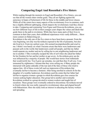 Comparing Engel And Rosenthal s Five Sisters
While reading through the memoirs in Engel and Rosenthal s Five Sisters, you can
see that all the women share similar goals. They all are fighting against the
autocracy in hopes of betterment of life for those in the middle and lower classes.
While all of the sisters have many aspects of the revolutionary lives in common, each
has a slightly different upbringing, which impacts the revolutionary road they choose
to take. Comparing and contrasting Vera Figner and Elizaveta Kovalskaia, you can
see how different ways of life in their younger years shapes the values and ideals that
guide them in the path to revolution. While they have many parts of their lives in
common in their later years, their childhood experiences were vastly different.... Show
more content on Helpwriting.net ...
Kovalskaia is the only one of the five sisters to have been born a peasant. From the
very beginning, not only was Kovalskaia exposed to the life of peasantry, but also
she lived in it. From my earliest years, life seemed incomprehensible and cruel to
me. I think I was barely six when I became aware that there were landowners and
peasant serfs in the world; that landowners could sell people, and that my father
could separate my mother and me by selling her to one neighboring landowner and
me to another. 5 She eventually escaped the title of serf when she asked her father
for her freedom for her and her mother at age seven. As Kovalskaia grew up she
was influenced by a majority of people. She would hear stories from milkmaids
that would terrify her, You ll grow up someday, too and then they ll sell you. I was
tormented by nightmares: I dreamt that they were selling me. 6 Many people she
interacted with spoke unkindly of the tsar and of the fates of those who tried to
oppose him. All of these events left such an impression of Kovalskaia that
eventually led her to become a feminist. After being enrolled in schools fit for the
daughter of a wealthy landowner, Kovalskaia used the estate that her father had
left her to organize women s groups in which Kovalskaia gave free courses for
women seeking higher education. One group led to another and eventually
Kovalskaia worked in a group devoted to women workers and taught bits of
socialism. These groups were eventually ordered to discontinue. Kovalskaia moved
to Zurich where she was really exposed to revolutionary ideas and aligned herself
with Bakuninism. Here she really took an interest in educating the factory workers
and spreading
 
