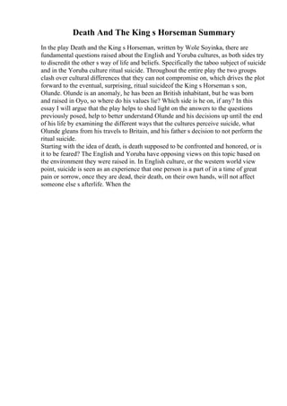 Death And The King s Horseman Summary
In the play Death and the King s Horseman, written by Wole Soyinka, there are
fundamental questions raised about the English and Yoruba cultures, as both sides try
to discredit the other s way of life and beliefs. Specifically the taboo subject of suicide
and in the Yoruba culture ritual suicide. Throughout the entire play the two groups
clash over cultural differences that they can not compromise on, which drives the plot
forward to the eventual, surprising, ritual suicideof the King s Horseman s son,
Olunde. Olunde is an anomaly, he has been an British inhabitant, but he was born
and raised in Oyo, so where do his values lie? Which side is he on, if any? In this
essay I will argue that the play helps to shed light on the answers to the questions
previously posed, help to better understand Olunde and his decisions up until the end
of his life by examining the different ways that the cultures perceive suicide, what
Olunde gleans from his travels to Britain, and his father s decision to not perform the
ritual suicide.
Starting with the idea of death, is death supposed to be confronted and honored, or is
it to be feared? The English and Yoruba have opposing views on this topic based on
the environment they were raised in. In English culture, or the western world view
point, suicide is seen as an experience that one person is a part of in a time of great
pain or sorrow, once they are dead, their death, on their own hands, will not affect
someone else s afterlife. When the
 