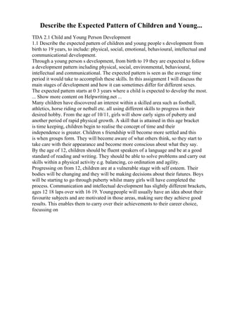 Describe the Expected Pattern of Children and Young...
TDA 2.1 Child and Young Person Development
1.1 Describe the expected pattern of children and young people s development from
birth to 19 years, to include: physical, social, emotional, behavioural, intellectual and
communicational development.
Through a young person s development, from birth to 19 they are expected to follow
a development pattern including physical, social, environmental, behavioural,
intellectual and communicational. The expected pattern is seen as the average time
period it would take to accomplish these skills. In this assignment I will discuss the
main stages of development and how it can sometimes differ for different sexes.
The expected pattern starts at 0 3 years where a child is expected to develop the most.
... Show more content on Helpwriting.net ...
Many children have discovered an interest within a skilled area such as football,
athletics, horse riding or netball etc. all using different skills to progress in their
desired hobby. From the age of 10/11, girls will show early signs of puberty and
another period of rapid physical growth. A skill that is attained in this age bracket
is time keeping, children begin to realise the concept of time and their
independence is greater. Children s friendship will become more settled and this
is when groups form. They will become aware of what others think, so they start to
take care with their appearance and become more conscious about what they say.
By the age of 12, children should be fluent speakers of a language and be at a good
standard of reading and writing. They should be able to solve problems and carry out
skills within a physical activity e.g. balancing, co ordination and agility.
Progressing on from 12, children are at a vulnerable stage with self esteem. Their
bodies will be changing and they will be making decisions about their futures. Boys
will be starting to go through puberty whilst many girls will have completed the
process. Communication and intellectual development has slightly different brackets,
ages 12 18 laps over with 16 19. Youngpeople will usually have an idea about their
favourite subjects and are motivated in those areas, making sure they achieve good
results. This enables them to carry over their achievements to their career choice,
focussing on
 