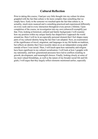 Cultural Reflection
Prior to taking this course, I had put very little thought into my culture let alone
grappled with the fact that culture is far more complex than something that we
simply have. Early in the semester we touched upon the fact that culture is, in
actuality, much more nuanced and is something practiced and experienced differently
on every scale and in every interaction throughout every person s lifetime. Upon
completion of the course, an investigation into my own culturewill exemplify just
that. First, looking at historical, cultural and family background, I will examine
how my position within my unique family has shaped how I approach the world
around me. Here I will tie in an especially personal element that I feel shapes many
parts of my cultural identity being the fact that I am adopted. Next, an examination
of the significance of travel, migration, and languages in my life builds on tradition,
but reflects an identity that I have recently taken on as an independent young adult
outside of how I was raised. Then, I will touch upon how nationality and religion
have been significant in my cultural socialization. I will look at how I grapple with
my nationality, and how generational pressures have led to conflicts resulting in
growth, development, and meaningful choices. Finally, looking closely at some of
my most valued friendships, as well as the nature of my broader social life and life
goals, I will argue that they largely reflect elements mentioned earlier, especially
 